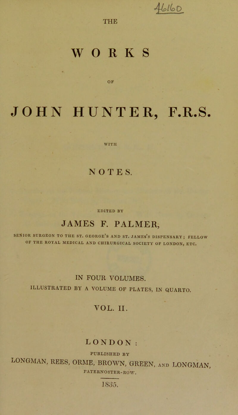 'Qjplb'0_ WORKS OF JOHN HUNTER, F.R.S. WITH NOTES. EDITED BY JAMES F. PALMER, SENIOR SURGEON TO THE ST. GEORGE’S AND ST. JAMES’S DISPENSARY; FELLOW OF THE ROYAL MEDICAL AND CHIRURGICAL SOCIETY OF LONDON, ETC. IN FOUR VOLUMES. ILLUSTRATED BY A VOLUME OF PLATES, IN QUARTO. VOL. II. LONDON : PUBLISHED BY LONGMAN, REES, ORME, BROWN, GREEN, and LONGMAN, PATERNOSTER-BOW. 1885.