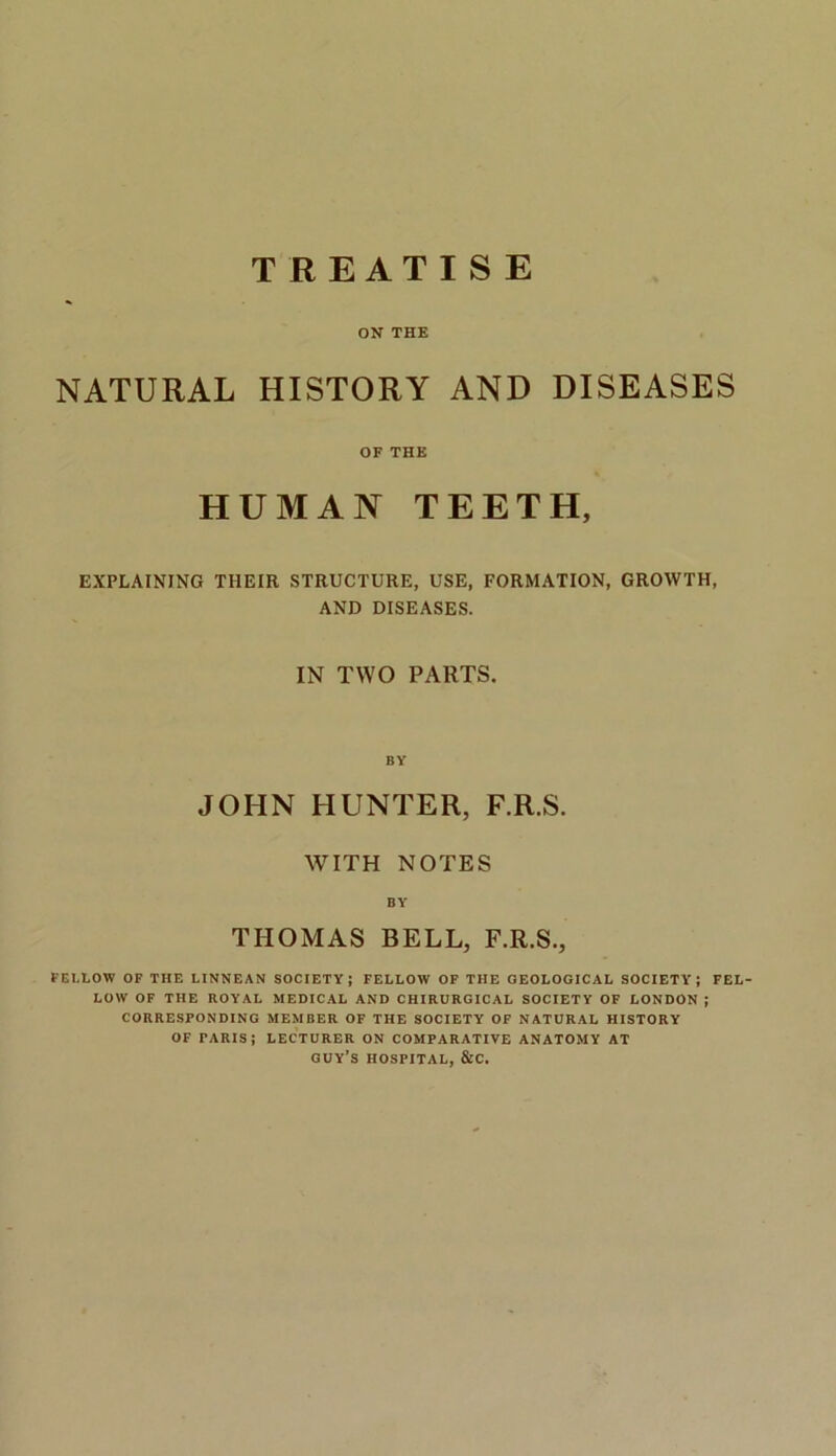 TREATISE ON THE NATURAL HISTORY AND DISEASES OF THE HUMAN TEETH, EXPLAINING TIIEIR STRUCTURE, USE, FORMATION, GROWTH, AND DISEASES. IN TWO PARTS. BY JOHN HUNTER, F.R.S. WITH NOTES BY THOMAS BELL, F.R.S., FE1.LOW OF THE LINNEAN SOCIETY; FELLOW OF THE GEOLOGICAL SOCIETY; FEL- LOW OF THE ROYAL MEDICAL AND CHIRURGICAL SOCIETY OF LONDON ; CORRESPONDING MEMBER OF THE SOCIETY OF NATURAL HISTORY OF PARIS; LECTURER ON COMPARATIVE ANATOMY AT GUY’S HOSPITAL, &C.