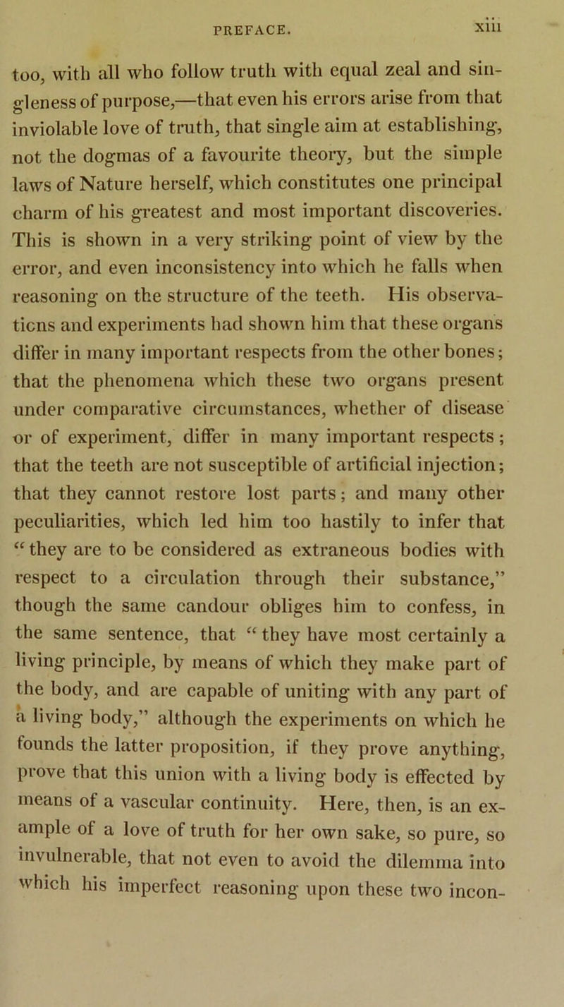 too, with all who follow truth with equal zeal and sin- gleness of purpose,—that even his errors arise from that inviolable love of truth, that single aim at establishing, not the dogmas of a favourite theory, but the simple laws of Nature herself, which constitutes one principal charm of his greatest and most important discoveries. This is shown in a very striking point of view by the error, and even inconsistency into which he falls when reasoning on the structure of the teeth. His observa- tions and experiments had shown him that these organs differ in many important respects from the other bones; that the phenomena which these two organs present under comparative circumstances, whether of disease or of experiment, differ in many important respects; that the teeth are not susceptible of artificial injection; that they cannot restore lost parts; and many other peculiarities, which led him too hastily to infer that “ they are to be considered as extraneous bodies with respect to a circulation through their substance,” though the same candour obliges him to confess, in the same sentence, that “ they have most certainly a living principle, by means of which they make part of the body, and are capable of uniting with any part of a living body,” although the experiments on which he founds the latter proposition, if they prove anything, prove that this union with a living body is effected by means of a vascular continuity. Here, then, is an ex- ample of a love of truth for her own sake, so pure, so invulnerable, that not even to avoid the dilemma into which his imperfect reasoning upon these two incon-