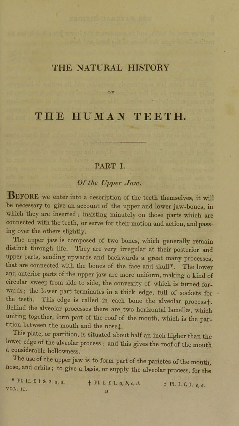 THE NATURAL HISTORY OF THE HUMAN TEETH. PART I. Of the Upper Jaio. BEFORE we enter into a description of the teeth themselves, it will be necessary to give an account of the upper and lower jaw-bones, in which they are inserted; insisting minutely on those parts which are connected with the teeth, or serve for their motion and action, and pass- ing over the others slightly. The upper jaw is composed of two bones, which generally remain distinct through life. They are very irregular at their posterior and upper parts, sending upwards and backwards a great many processes, that are connected with the bones of the face and skull*. The lower and anterior parts of the upper jaw are more uniform, making a kind of circular sweep from side to side, the convexity of which is turned for- wards ; the lower part terminates in a thick edge, full of sockets for the teeth. This edge is called in each bone the alveolar processf- Behind the alveolar processes there are two horizontal lamella;, which uniting together, form part of the roof of the mouth, which is the par- tition between the mouth and the nosej. This plate, or partition, is situated about half an inch higher than the lower edge of the alveolar process; and this gives the roof of the mouth a considerable hollowness. The use of the upper jaw is to form part of the parietes of the mouth, nose, and orbits; to give a basis, or supply the alveolar process, for the * PI. II. f. 1 Sr 2. a, a. VOL. II. f PI. I. f. 1. a, b, c, d. B