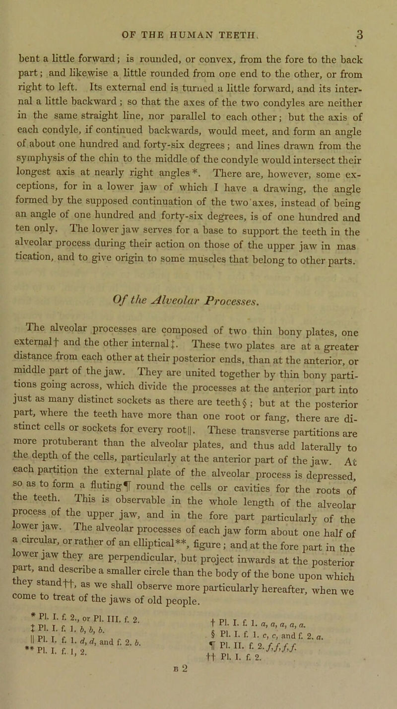 bent a little forward; is rounded, or convex, from the fore to the back part; and likewise a little rounded from one end to the other, or from right to left. Its external end is turned a little forward, and its inter- nal a little backward ; so that the axes of the two condyles are neither in the same straight line, nor parallel to each other; but the axis of each condyle, if continued backwards, would meet, and form an angle of about one hundred and forty-six degrees; and lines drawn from the symphysis of the chin to the middle of the condyle would intersect their longest axis at nearly right angles *. There are, however, some ex- ceptions, for in a lower jaw of which I have a drawing, the angle formed by the supposed continuation of the two axes, instead of being an angle of one hundred and forty-six degrees, is of one hundred and ten only. The lower jaw serves for a base to support the teeth in the alveolar process during their action on those of the upper jaw in mas tication, and to give origin to some muscles that belong to other parts. Of the Alveolar Processes. The alveolar processes are composed of two thin bony plates, one externalf and the other internal These two plates are at a greater distance from each other at their posterior ends, than at the anterior, or middle part of the jaw. They are united together by thin bony parti- tions going across, which divide the processes at the anterior part into just as many distinct sockets as there are teeth § ; but at the posterior part, where the teeth have more than one root or fang, there are di- stinct cells or sockets for every root||. These transverse partitions are more protuberant than the alveolar plates, and thus add laterally to the depth of the cells, particularly at the anterior part of the jaw. At each partition the external plate of the alveolar process is depressed, so as to form a fluting round the cells or cavities for the roots of the teeth. This is observable in the whole length of the alveolar process of the upper jaw, and in the fore part particularly of the lower jaw. The alveolar processes of each jaw form about one half of a circular, or rather of an elliptical**, figure ; and at the fore part in the lower jaw they are perpendicular, but project inwards at the posterior part, and describe a smaller circle than the body of the bone upon which ey s an t h, as we shall observe more particularly hereafter, when we come to treat of the jaws of old people. * PI. I. f. 2., or PI. III. f. 2 I PI- I. f. 1. b, b, b. II PI- I. f. 1. d, d, and f. 2. b. ** PI- I. f. I, 2. t PI. I. f. 1. a, a, a, a, a. § PI. I. f. 1. c, c, and f. 2. a. If PI. II. f. 2 ft PI. I. f. 2.