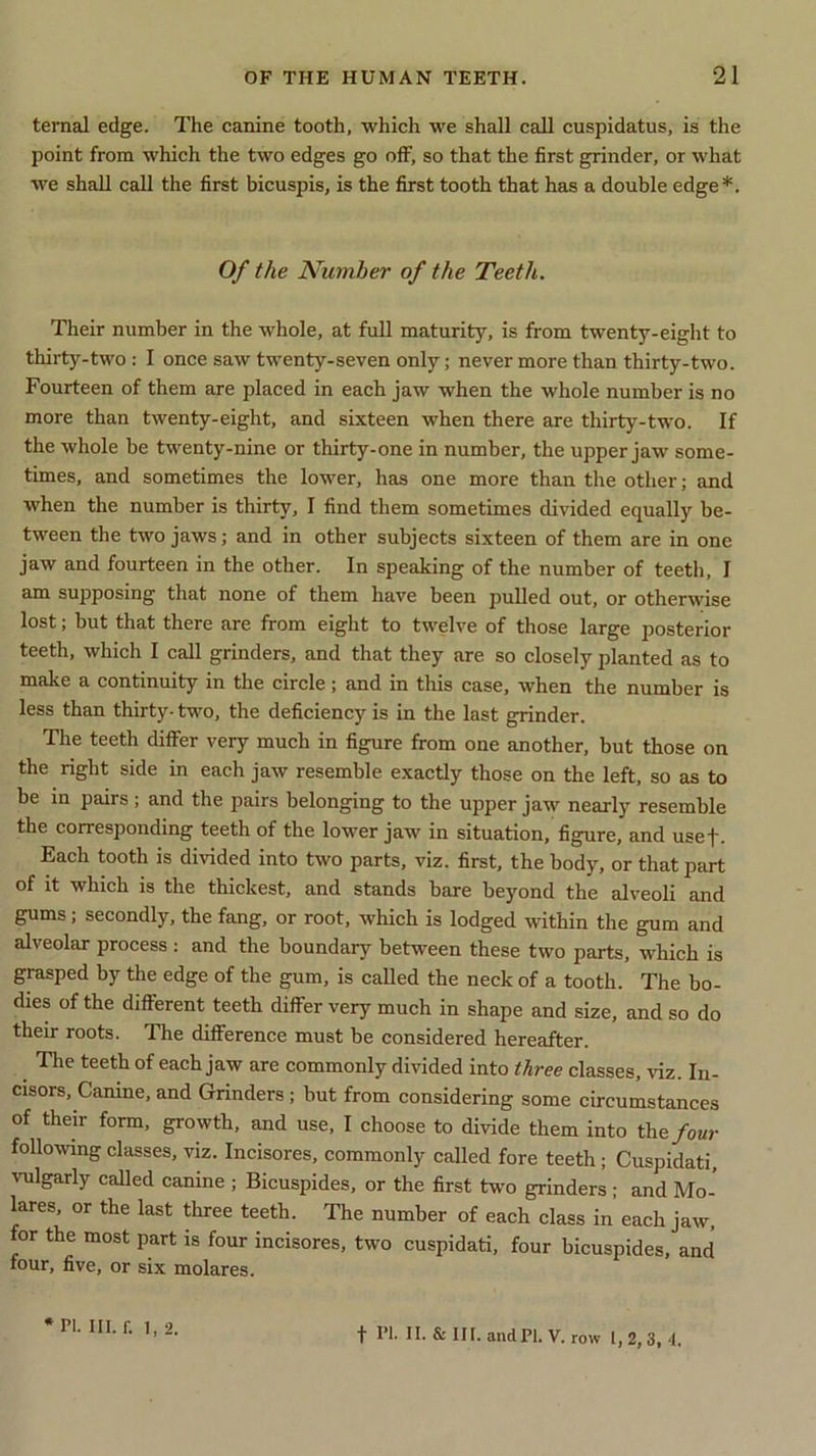 ternal edge. The canine tooth, which we shall call cuspidatus, is the point from which the two edges go off, so that the first grinder, or what we shall call the first bicuspis, is the first tooth that has a double edge*. Of the Number of the Teeth. Their number in the whole, at full maturity, is from twenty-eight to thirty-two : I once saw twenty-seven only; never more than thirty-two. Fourteen of them are placed in each jaw when the whole number is no more than twenty-eight, and sixteen when there are thirty-two. If the whole be twenty-nine or thirty-one in number, the upper jaw some- times, and sometimes the lower, has one more than the other; and when the number is thirty, I find them sometimes divided equally be- tween the two jaws; and in other subjects sixteen of them are in one jaw and fourteen in the other. In speaking of the number of teeth, I am supposing that none of them have been pulled out, or otherwise lost; but that there are from eight to twelve of those large posterior teeth, which I call grinders, and that they are so closely planted as to make a continuity in the circle; and in this case, when the number is less than thirty- two, the deficiency is in the last grinder. The teeth differ very much in figure from one another, but those on the right side in each jaw resemble exactly those on the left, so as to be in pairs; and the pairs belonging to the upper jaw nearly resemble the corresponding teeth of the lower jaw in situation, figure, and usef. Each tooth is divided into two parts, viz. first, the body, or that part of it which is the thickest, and stands bare beyond the alveoli and gums; secondly, the fang, or root, which is lodged within the gum and alveolar process : and the boundary between these two parts, which is grasped by the edge of the gum, is called the neck of a tooth. The bo- dies of the different teeth differ very much in shape and size, and so do their roots. The difference must be considered hereafter. The teeth of each jaw are commonly divided into three classes, viz. In- cisors, Canine, and Grinders ; but from considering some circumstances of their form, growth, and use, I choose to divide them into the four following classes, viz. Incisores, commonly called fore teeth; Cuspidati, vulgarly called canine ; Bicuspides, or the first two grinders; and Mo- lares, or the last three teeth. The number of each class in each jaw, for the most part is four incisores, two cuspidati, four bicuspides, and four, five, or six molares. f PI. II. & III. and PI. V. row I, 2, 3, -1.