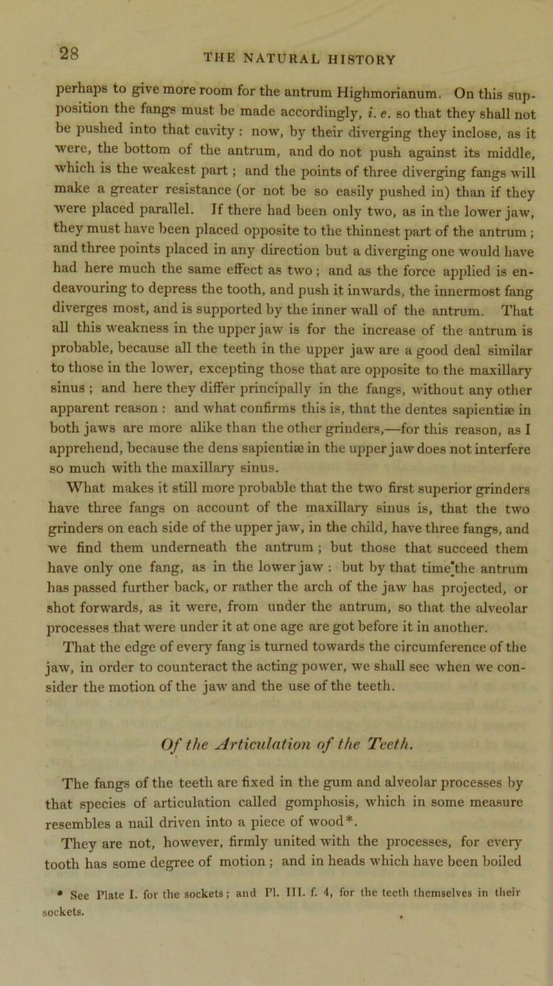 perhaps to give more room for the antrum Highmorianum. On this sup- position the fangs must be made accordingly, i. e. so that they shall not be pushed into that cavity: now, by their diverging they inclose, as it were, the bottom of the antrum, and do not push against its middle, which is the weakest part; and the points of three diverging fangs will make a greater resistance (or not be so easily pushed in) than if they were placed parallel. If there had been only two, as in the lower jaw, they must have been placed opposite to the thinnest part of the antrum ; and three points placed in any direction but a diverging one would have had here much the same effect as two; and as the force applied is en- deavouring to depress the tooth, and push it inwards, the innermost fang diverges most, and is supported by the inner wall of the antrum. That all this weakness in the upper jaw is for the increase of the antrum is probable, because all the teeth in the upper jaw are a good deal similar to those in the lower, excepting those that are opposite to the maxillary sinus ; and here they differ principally in the fangs, without any other apparent reason : and what confirms this is, that the dentes sapientia; in both jaws are more alike than the other grinders,—for this reason, as I apprehend, because the dens sapientiae in the upper jaw does not interfere so much with the maxillary sinus. What makes it still more probable that the two first superior grinders have three fangs on account of the maxillary sinus is, that the two grinders on each side of the upper jaw, in the child, have three fangs, and we find them underneath the antrum ; but those that succeed them have only one fang, as in the lower jaw : but by that time’the antrum has passed further back, or rather the arch of the jaw has projected, or shot forwards, as it were, from under the antrum, so that the alveolar processes that were under it at one age are got before it in another. That the edge of every fang is turned towards the circumference of the jaw, in order to counteract the acting power, we shall see when we con- sider the motion of the jaw and the use of the teeth. Of the Articulation of the. Teeth. The fangs of the teeth are fixed in the gum and alveolar processes by that species of articulation called gomphosis, which in some measure resembles a nail driven into a piece of wood*. They are not, however, firmly united with the processes, for every tooth has some degree of motion ; and in heads which have been boiled * See Plate I. for the sockets; and PI. III. f. 4, for the teeth themselves in their sockets.