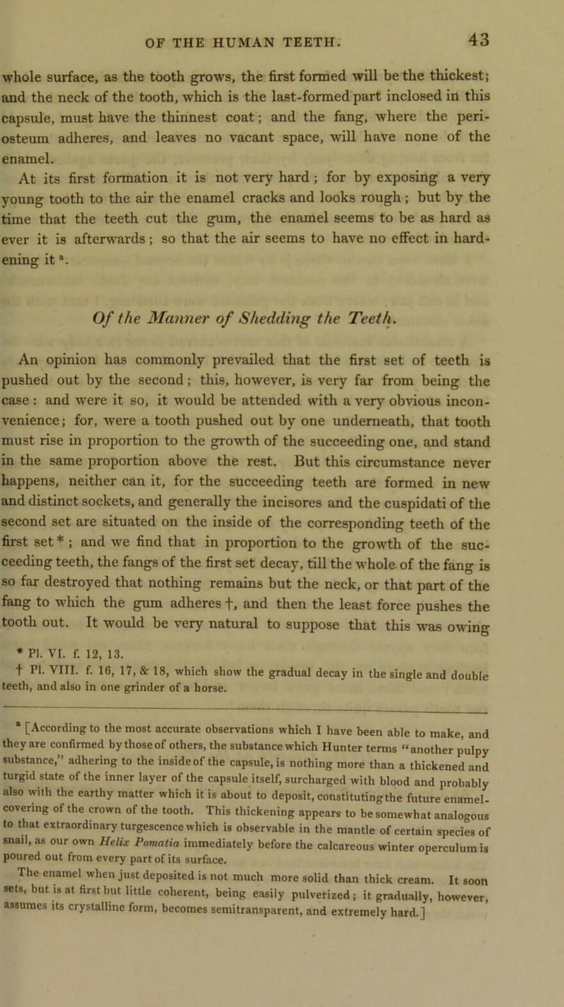 whole surface, as the tooth grows, the first formed will be the thickest; and the neck of the tooth, which is the last-formed part inclosed in this capsule, must have the thinnest coat; and the fang, where the peri- osteum adheres, and leaves no vacant space, will have none of the enamel. At its first formation it is not very hard ; for by exposing a very young tooth to the air the enamel cracks and looks rough; but by the time that the teeth cut the gum, the enamel seems to be as hard as ever it is afterwards; so that the air seems to have no effect in hard- ening ita. Of the Manner of Shedding the Teeth. An opinion has commonly prevailed that the first set of teeth is pushed out by the second; this, however, is very far from being the case : and were it so, it would be attended with a very obvious incon- venience; for, were a tooth pushed out by one underneath, that tooth must rise in proportion to the growth of the succeeding one, and stand in the same proportion above the rest. But this circumstance never happens, neither can it, for the succeeding teeth are formed in new and distinct sockets, and generally the incisores and the cuspidati of the second set are situated on the inside of the corresponding teeth of the first set * ; and we find that in proportion to the growth of the suc- ceeding teeth, the fangs of the first set decay, till the whole of the fang is so far destroyed that nothing remains but the neck, or that part of the fang to which the gum adheres +, and then the least force pushes the tooth out. It would be very natural to suppose that this was owing * PI. VI. f. 12, 13. t PI. VIII. f. 16, 17, & 18, which show the gradual decay in the single and double teeth, and also in one grinder of a horse. * [According to the most accurate observations which I have been able to make and they are confirmed by thoseof others, the substance which Hunter terms “another pulpy substance,” adhering to the insideof the capsule, is nothing more than a thickened and turgid state of the inner layer of the capsule itself, surcharged with blood and probably also with the earthy matter which it is about to deposit, constituting the future enamel- covering of the crown of the tooth. This thickening appears to be somewhat analogous to that extraordinary turgescence which is observable in the mantle of certain species of snail, as our own Helix Pomatia immediately before the calcareous winter operculum is poured out from every part of its surface. The enamel when just deposited is not much more solid than thick cream. It soon sets, but is at first but little coherent, being easily pulverized; it gradually, however, assumes its crystalline form, becomes semitransparent, and extremely hard.]
