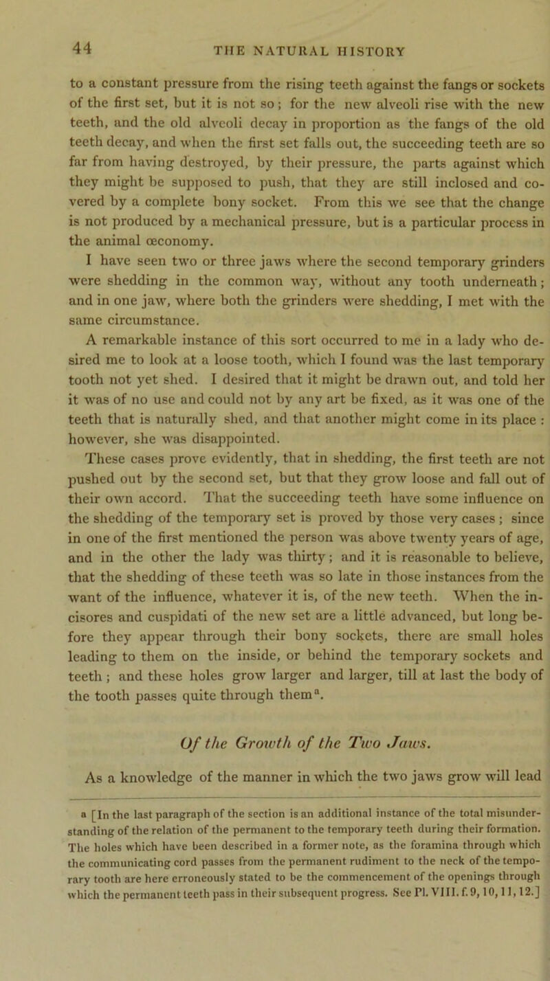 to a constant pressure from the rising teeth against the fangs or sockets of the first set, but it is not so; for the new alveoli rise with the new teeth, and the old alveoli decay in proportion as the fangs of the old teeth decay, and when the first set falls out, the succeeding teeth are so far from having destroyed, by their pressure, the parts against which they might be supposed to push, that they are still inclosed and co- vered by a complete bony socket. From this we see that the change is not produced by a mechanical pressure, but is a particular process in the animal ceconomy. I have seen two or three jaws where the second temporary grinders were shedding in the common way, without any tooth underneath; and in one jaw, where both the grinders were shedding, I met with the same circumstance. A remarkable instance of this sort occurred to me in a lady who de- sired me to look at a loose tooth, which I found was the last temporary tooth not yet shed. I desired that it might be drawn out, and told her it was of no use and could not by any art be fixed, as it was one of the teeth that is naturally shed, and that another might come in its place : however, she was disappointed. These cases prove evidently, that in shedding, the first teeth are not pushed out by the second set, but that they grow loose and fall out of their own accord. That the succeeding teeth have some influence on the shedding of the temporary set is proved by those very cases; since in one of the first mentioned the person was above twenty years of age, and in the other the lady was thirty; and it is reasonable to believe, that the shedding of these teeth was so late in those instances from the want of the influence, whatever it is, of the new teeth. When the in- cisores and cuspidati of the new set are a little advanced, but long be- fore they appear through their bony sockets, there are small holes leading to them on the inside, or behind the temporary sockets and teeth ; and these holes grow larger and larger, till at last the body of the tooth passes quite through thema. Of the Growth of the Two Taws. As a knowledge of the manner in which the two jaws grow will lead a [In the last paragraph of the section is an additional instance of the total misunder- standing of the relation of the permanent to the temporary teeth during their formation. The holes which have been described in a former note, as the foramina through which the communicating cord passes from the permanent rudiment to the neck of the tempo- rary tooth are here erroneously stated to be the commencement of the openings through which the permanent teeth pass in their subsequent progress. See PI. VIII. f. 9,10,11,12.]