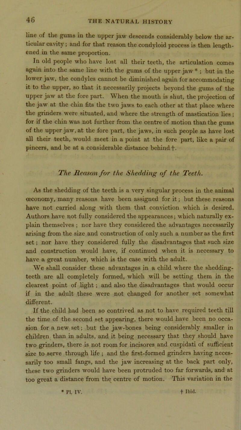 line of the gums in the upper jaw descends considerably below the ar- ticular cavity; and for that reason the condyloid process is then length- ened in the same proportion. In old people who have lost all their teeth, the articulation comes again into the same line with the gums of the upper jaw * ; but in the lower jaw, the condyles cannot be diminished again for accommodating it to the upper, so that it necessarily projects beyond the gums of the uPPer jaw at tlm fore part. When the mouth is shut, the projection of the jaw at the chin fits the two jaws to each other at that place where the grinders were situated, and where the strength of mastication lies; for if the chin was not further from the centre of motion than the gums of the upper jaw, at the fore part, the jaws, in such people as have lost all their teeth, would meet in a point at the fore part, like a pair of pincers, and be at a considerable distance behind f. The Reason for the Shedding of the Teeth. As the shedding of the teeth is a very singular process in the animal ceconomy, many reasons have been assigned for it; but these reasons have not carried along with them that conviction which is desired. Authors have not fully considered the appearances; which naturally ex- plain themselves ; nor have they considered the advantages necessarily arising from the size and construction of only such a number as the first set; nor have they considered fully the disadvantages that such size and construction would have, if continued when it is necessary to have a great number, which is the case with the adult. We shall consider these advantages in a child where the shedding- teeth are all completely formed, which will be setting them in the clearest point of light; and also the disadvantages that would occur if in the adult these were not changed for another set somewhat different. If the child had been so contrived as not to have required teeth till the time of the second set appearing, there would have been no occa- sion for a new set; but the jaw-bones being considerably smaller in children than in adults, and it being necessary that they should have two grinders, there is not room for incisores and cuspidati of sufficient size to serve through life ; and the first-formed grinders having neces- sarily too small fangs, and the jaw increasing at the back part only, these two grinders would have been protruded too far forwards, and at too great a distance from the centre of motion. This variation in the * PI. IV. f Ibid.