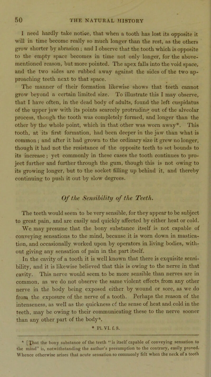 I need hardly take notice, that when a tooth has lost its opposite it will in time become really so much longer than the rest, as the others grow shorter by abrasion; and I observe that the tooth which is opposite to the empty space becomes in time not only longer, for the above- mentioned reason, but more pointed. The apex falls into the void space, and the two sides are rubbed away against the sides of the two ap- proaching teeth next to that space. The manner of their formation likewise shows that teeth cannot grow beyond a certain limited size. To illustrate this I may observe, that I have often, in the dead body of adults, found the left cuspidatus of the upper jaw with its points scarcely protruding out of the alveolar process, though the tooth was completely formed, and longer than the other by the whole point, which in that other was worn away*. This tooth, at its first formation, had been deeper in the jaw than what is common ; and after it had grown to the ordinary size it grew no longer, though it had not the resistance of the opposite teeth to set bounds to its increase; yet commonly in these cases the tooth continues to pro- ject further and further through the gum, though this is not owing to its growing longer, but to the socket filling up behind it, and thereby continuing to push it out by slow degrees. Of the Sensibility of the Teeth. The teeth would seem to be very sensible, for they appear to be subject to great pain, and are easily and quickly affected by either heat or cold. We may presume that the bony substance itself is not capable of conveying sensations to the mind, because it is worn down in mastica- tion, and occasionally worked upon by operators in living bodies, with- out giving any sensation of pain in the part itself. In the cavity of a tooth it is well known that there is exquisite sensi- bility, and it is likewise believed that this is owing to the nerve in that cavity. This nerve would seem to be more sensible than nerves are in common, as we do not observe the same violent effects from any other nerve in the body being exposed either by wound or sore, as we do from the exposure of the nerve of a tooth. Perhaps the reason of the intenseness, as well as the quickness cf the sense of heat and cold in the teeth, may be owing to their communicating these to the nerve sooner than any other part of the bodya. * PI. VI. f. 8. * [Xhat the bony substance of the teeth “ is itself capable of conveying sensation to the mind” is, notwithstanding the author’s presumption to the contrary, easily proved. Whence otherwise arises that acute sensation so commonly felt when the neck of a tooth