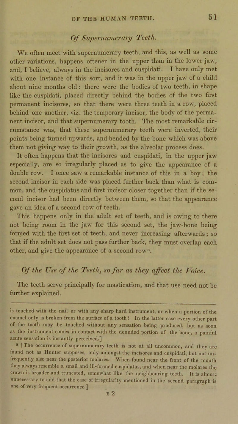 Of Supernumerary Teeth. We often meet with supernumerary teeth, and this, as well as some other variations, happens oftener in the upper than in the lower jaw, and, I believe, always in the incisores and cuspidati. I have only met with one instance of this sort, and it was in the upper jaw of a child about nine months old: there were the bodies of two teeth, in shape like the cuspidati, placed directly behind the bodies of the two first permanent incisores, so that there were three teeth in a row, placed behind one another, viz. the temporary incisor, the body of the perma- nent incisor, and that supernumerary tooth. The most remarkable cir- cumstance was, that these supernumerary teeth were inverted, their points being turned upwards, and bended by the bone which was above them not giving way to their growth, as the alveolar process does. It often happens that the incisores and cuspidati, in the upper jaw especially, are so irregularly placed as to give the appearance of a double row. I once saw a remarkable instance of this in a boy; the second incisor in each side was placed further back than what is com- mon, and the cuspidatus and first incisor closer together than if the se- cond incisor had been directly between them, so that the appearance gave an idea of a second row' of teeth. This happens only in the adult set of teeth, and is owing to there not being room in the jaw for this second set, the jaw-bone being formed with the first set of teeth, and never increasing afterw'ards ; so that if the adult set does not pass further back, they must overlap each other, and give the appearance of a second row®. Of the Use of the Teeth, so far as they affect the Voice. The teeth serve principally for mastication, and that use need not be further explained. is touched with the nail or with any sharp hard instrument, or when a portion of the enamel only is broken from the surface of a tooth ? In the latter case every other part of the tooth may be touched without any sensation being produced, but as soon as the instrument comes in contact with the denuded portion of the bone, a painful acute sensation is instantly perceived.] a [The occurrence of supernumerary teeth is not at all uncommon, and they are found not as Hunter supposes, only amongst the incisores and cuspidati, but not un- frequently also near the posterior molares. When found near the front of the mouth they always resemble a small and ill-formed cuspidatus, and when near the molares the crown is broader and truncated, somewhat like the neighbouring teeth. It is almost unnecessary to add that the case of irregularity mentioned in the second paragraph is one of very frequent occurrence.] E 2