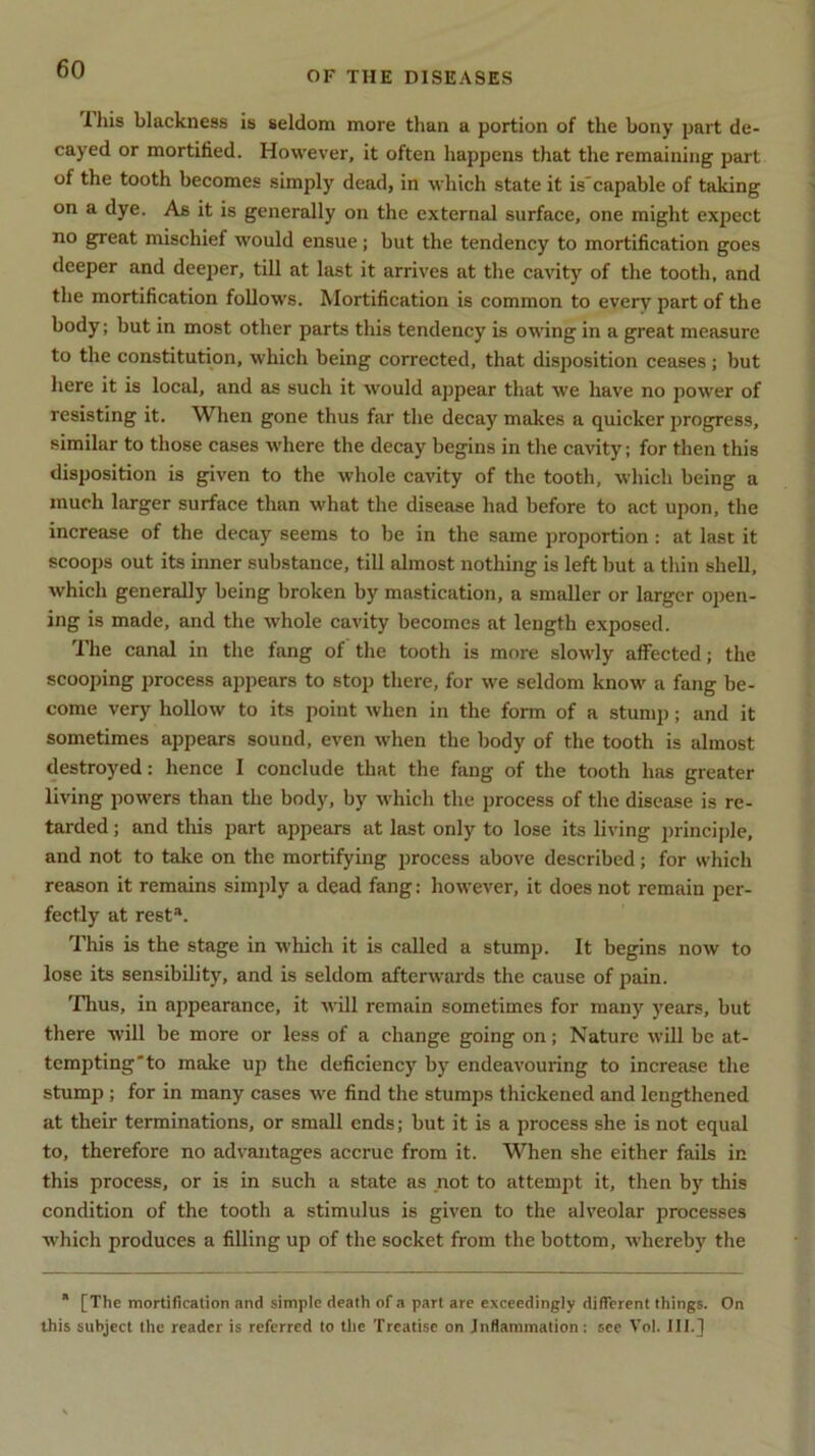 OF THE DISEASES I his blackness is seldom more than a portion of the bony part de- cayed or mortified. However, it often happens that the remaining part of the tooth becomes simply dead, in which state it is'capable of taking on a dye. As it is generally on the external surface, one might expect no great mischief would ensue; but the tendency to mortification goes deeper and deeper, till at last it arrives at the cavity of the tooth, and the mortification follows. Mortification is common to every part of the body; but in most other parts this tendency is owing in a great measure to the constitution, which being corrected, that disposition ceases; but here it is local, and as such it would appear that we have no power of resisting it. When gone thus far the decay makes a quicker progress, similar to those cases where the decay begins in the cavity; for then this disposition is given to the whole cavity of the tooth, which being a much larger surface than what the disease had before to act upon, the increase of the decay seems to be in the same proportion : at last it scoops out its inner substance, till almost nothing is left but a thin shell, which generally being broken by mastication, a smaller or larger open- ing is made, and the whole cavity becomes at length exposed. The canal in the fang of the tooth is more slowly affected; the scooping process appears to stop there, for we seldom know a fang be- come very hollow to its point when in the form of a stump ; and it sometimes appears sound, even when the body of the tooth is almost destroyed: hence I conclude that the fang of the tooth has greater living powers than the body, by which the process of the disease is re- tarded; and this part appears at last only to lose its living principle, and not to take on the mortifying process above described; for which reason it remains simply a dead fang: however, it does not remain per- fectly at rest*. This is the stage in which it is called a stump. It begins now to lose its sensibility, and is seldom afterwards the cause of pain. Thus, in appearance, it will remain sometimes for many years, but there will be more or less of a change going on; Nature will be at- tempting to make up the deficiency by endeavouring to increase the stump ; for in many cases we find the stumps thickened and lengthened at their terminations, or small ends; but it is a process she is not equal to, therefore no advantages accrue from it. When she either fails in this process, or is in such a state as not to attempt it, then by this condition of the tooth a stimulus is given to the alveolar processes which produces a filling up of the socket from the bottom, whereby the * [The mortification and simple death of a part are exceedingly different things. On this subject the reader is referred to the Treatise on Inflammation: see Vol. III.]