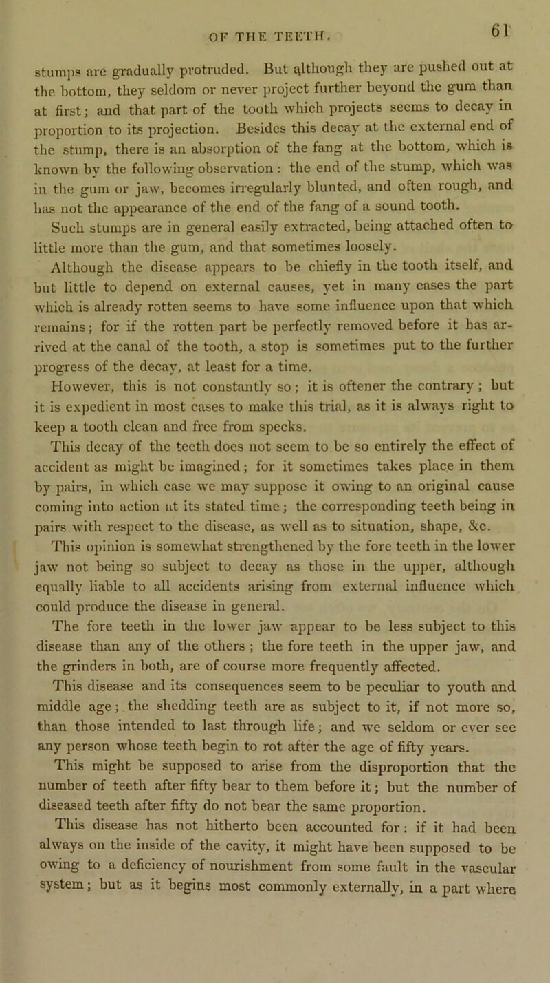 stumps five gradually protruded. But although tliey are pushed out at the bottom, they seldom or never project further beyond the gum than at first; and that part of the tooth which projects seems to decay in proportion to its projection. Besides this decay at the external end of the stump, there is an absorption of the fang at the bottom, which is known by the following observation : the end of the stump, which was in the gum or jaw, becomes irregularly blunted, and often rough, and has not the appearance of the end of the fang of a sound tooth. Such stumps are in general easily extracted, being attached often to little more than the gum, and that sometimes loosely. Although the disease appears to be chiefly in the tooth itself, and but little to depend on external causes, yet in many cases the part which is already rotten seems to have some influence upon that which remains; for if the rotten part be perfectly removed before it has ar- rived at the canal of the tooth, a stop is sometimes put to the further progress of the decay, at least for a time. However, this is not constantly so ; it is oftener the contrary ; but it is expedient in most cases to make this trial, as it is always right to keep a tooth clean and free from specks. This decay of the teeth does not seem to be so entirely the effect of accident as might be imagined; for it sometimes takes place in them by pairs, in which case we may suppose it owing to an original cause coming into action at its stated time ; the corresponding teeth being in pairs with respect to the disease, as well as to situation, shape, &c. This opinion is somewhat strengthened by the fore teeth in the lower jaw not being so subject to decay as those in the upper, although equally liable to all accidents arising from external influence which could produce the disease in general. The fore teeth in the lower jaw appear to be less subject to this disease than any of the others ; the fore teeth in the upper jaw, and the grinders in both, are of course more frequently affected. This disease and its consequences seem to be peculiar to youth and middle age; the shedding teeth are as subject to it, if not more so, than those intended to last through life; and we seldom or ever see any person whose teeth begin to rot after the age of fifty years. This might be supposed to arise from the disproportion that the number of teeth after fifty bear to them before it; but the number of diseased teeth after fifty do not bear the same proportion. This disease has not hitherto been accounted for : if it had been always on the inside of the cavity, it might have been supposed to be owing to a deficiency of nourishment from some fault in the vascular system; but as it begins most commonly externally, in a part where