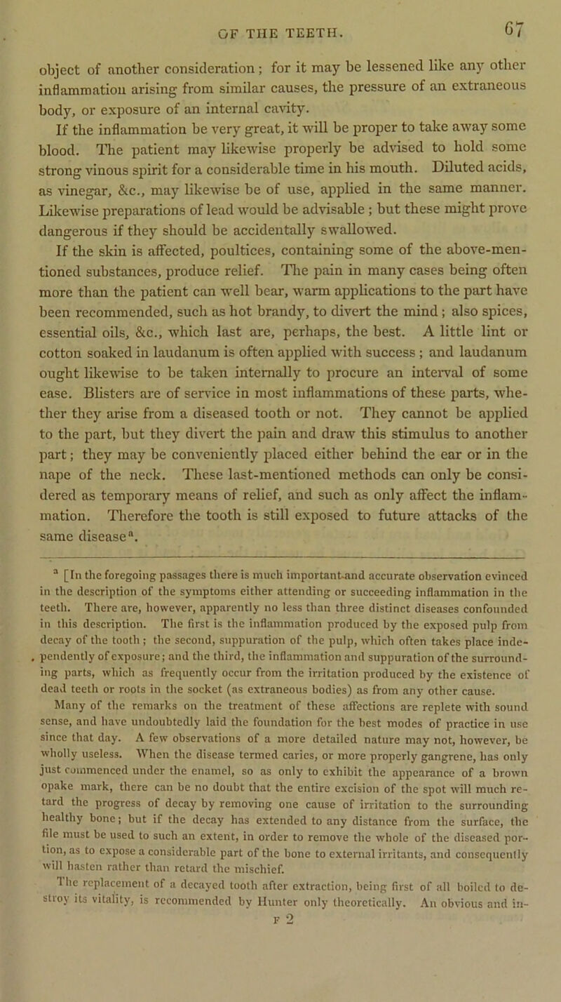 G7 object of another consideration; for it may be lessened like any other inflammation arising from similar causes, the pressure of an extraneous body, or exposure of an internal cavity. If the inflammation be very great, it will be proper to take away some blood. The patient may likewise properly be advised to hold some strong vinous spirit for a considerable time in his mouth. Diluted acids, as vinegar, &c., may likewise be of use, applied in the same manner. Likewise preparations of lead would be advisable; but these might prove dangerous if they should be accidentally swallowed. If the skin is affected, poultices, containing some of the above-men- tioned substances, produce relief. The pain in many cases being often more than the patient can well bear, warm applications to the part have been recommended, such as hot brandy, to divert the mind; also spices, essential oils, &c., which last are, perhaps, the best. A little lint or cotton soaked in laudanum is often applied with success ; and laudanum ought likewise to be taken internally to procure an interval of some ease. Blisters are of sendee in most inflammations of these parts, whe- ther they arise from a diseased tooth or not. They cannot be applied to the part, but they divert the pain and draw this stimulus to another part; they may be conveniently placed either behind the ear or in the nape of the neck. These last-mentioned methods can only be consi- dered as temporary means of relief, and such as only affect the inflam- mation. Therefore the tooth is still exposed to future attacks of the same disease®. ® [In the foregoing passages there is much important-and accurate observation evinced in the description of the symptoms either attending or succeeding inflammation in the teeth. There are, however, apparently no less than three distinct diseases confounded in this description. The first is the inflammation produced by the exposed pulp from decay of the tooth ; the second, suppuration of the pulp, which often takes place inde- pendently of exposure; and the third, the inflammation and suppuration of the surround- ing parts, which as frequently occur from the irritation produced by the existence of dead teeth or roots in the socket (as extraneous bodies) as from any other cause. Many of the remarks on the treatment of these affections are replete with sound sense, and have undoubtedly laid the foundation for the best modes of practice in use since that day. A few observations of a more detailed nature may not, however, be wholly useless. When the disease termed caries, or more properly gangrene, has only just commenced under the enamel, so as only to exhibit the appearance of a brown opake mark, there can be no doubt that the entire excision of the spot will much re- tard the progress of decay by removing one cause of irritation to the surrounding healthy bone; but if the decay has extended to any distance from the surface, the file must be used to such an extent, in older to remove the whole of the diseased por- tion, as to expose a considerable part of the bone to external irritants, and consequently will hasten rather than retard the mischief. 1 he replacement of a decayed tooth after extraction, being first of all boiled to de- stroy its vitality, is recommended by Hunter only theoretically. An obvious and in-