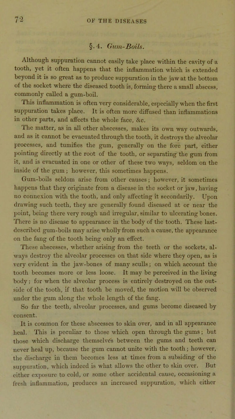 §.4. Gum-Boils. Although suppuration cannot easily take place within the cavity of a tooth, yet it often happens that the inflammation which is extended beyond it is so great as to produce suppuration in the jaw at the bottom of the socket where the diseased tooth is, forming there a small abscess, commonly called a gum-boil. This inflammation is often very considerable, especially when the first suppuration takes place. It is often more diffused than inflammations in other parts, and affects the whole face, &c. 1 he matter, as in all other abscesses, makes its own way outwards, and as it cannot be evacuated through the tooth, it destroys the alveolar processes, and tumifies the gum, generally on the fore part, either pointing directly at the root of the tooth, or separating the gum from it, and is evacuated in one or other of these two ways, seldom on the inside of the gum ; however, this sometimes happens. Gum-boils seldom arise from other causes; however, it sometimes happens that they originate from a disease in the socket or jaw, having no connexion with the tooth, and only affecting it secondarily. Upon drawing such teeth, they are generally found diseased at or near the point, being there very rough and irregular, similar to ulcerating bones. There is no disease to appearance in the body of the tooth. These last- described gum-boils may arise wholly from such a cause, the appearance on the fang of the tooth being only an effect. These abscesses, whether arising from the teeth or the sockets, al- ways destroy the alveolar processes on that side where they open, as is very evident in the jaw-bones of many sculls; on which account the tooth becomes more or less loose. It may be perceived in the living body; for when the alveolar process is entirely destroyed on the out- side of the tooth, if that tooth be moved, the motion will be observed under the gum along the whole length of the fang. So far the teeth, alveolar processes, and gums become diseased by consent. It is common for these abscesses to skin over, and in all appearance heal. This is peculiar to those which open through the gums; but those which discharge themselves between the gums and teeth can never heal up, because the gum cannot unite with the tooth; however, the discharge in them becomes less at times from a subsiding of the suppuration, which indeed is what allows the other to skin over. But cither exposure to cold, or some other accidental cause, occasioning a fresh inflammation, produces an increased suppuration, which either