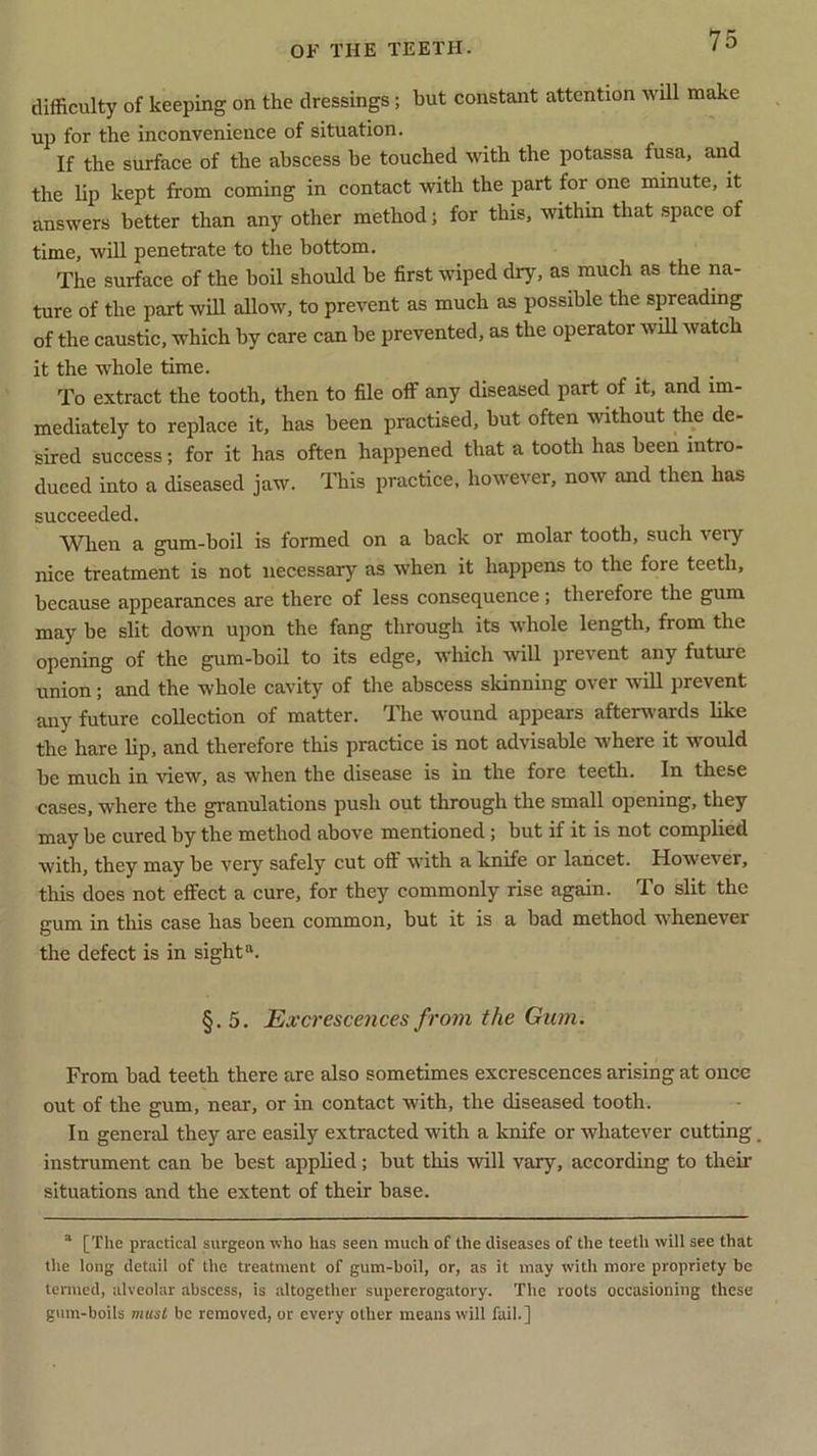 difficulty of keeping on the dressings; hut constant attention will make up for the inconvenience of situation. If the surface of the abscess be touched with the potassa fusa, and the lip kept from coming in contact with the part for one minute, it answers better than any other method; for this, within that space of time, will penetrate to the bottom. The surface of the boil should be first wiped dry, as much as the na- ture of the part will allow, to prevent as much as possible the spreading of the caustic, which by care can be prevented, as the operator will watch it the whole time. To extract the tooth, then to file off any diseased part of it, and im- mediately to replace it, has been practised, but often without the de- sired success; for it has often happened that a tooth has been intro- duced into a diseased jaw. This practice, however, now and then has succeeded. When a gum-boil is formed on a back or molar tooth, such very nice treatment is not necessary as when it happens to the fore teeth, because appearances are there of less consequence; therefore the gum may be slit down upon the fang through its whole length, from the opening of the gum-boil to its edge, which will prevent any future union; and the whole cavity of the abscess skinning over will prevent any future collection of matter. The wound appears afterwards like the hare lip, and therefore this practice is not advisable where it would be much in view, as when the disease is in the fore teeth. In these cases, where the granulations push out through the small opening, they may be cured by the method above mentioned; but if it is not complied with, they may be very safely cut off with a knife or lancet. However, this does not effect a cure, for they commonly rise again. To slit the gum in this case has been common, but it is a bad method whenevei the defect is in sight1*. §.5. Excrescences from the Gum. From bad teeth there are also sometimes excrescences arising at once out of the gum, near, or in contact with, the diseased tooth. In general they are easily extracted with a knife or whatever cutting. instrument can be best applied; but this will vary, according to their situations and the extent of their base. a [The practical surgeon who has seen much of the diseases of the teeth will see that tlie long detail of the treatment of gum-boil, or, as it may with more propriety be termed, alveolar abscess, is altogether supererogatory. The roots occasioning these gum-boils must be removed, or every other means will fail.]