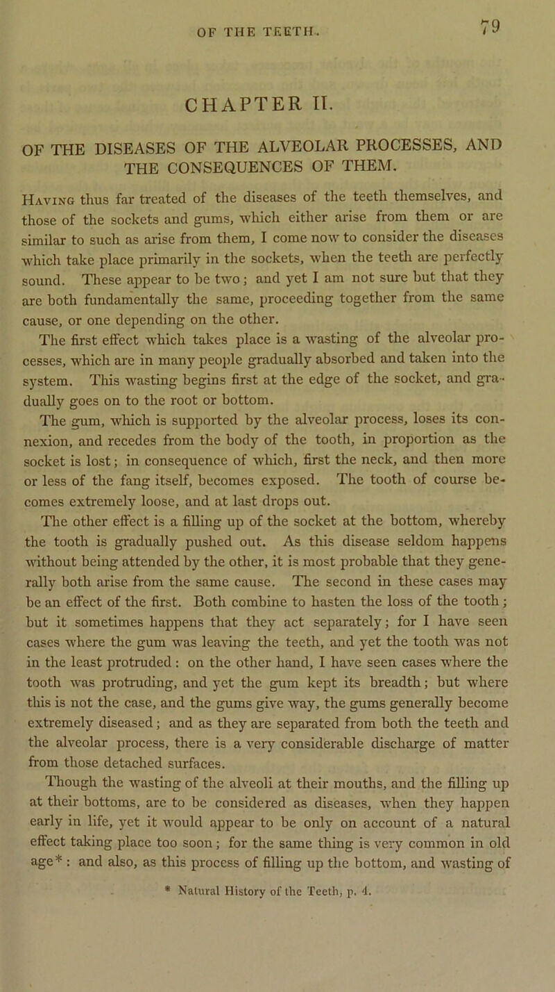 CHAPTER II. OF THE DISEASES OF THE ALVEOLAR PROCESSES, AND THE CONSEQUENCES OF THEM. Having thus far treated of the diseases of the teeth themselves, and those of the sockets and gums, which either arise from them or are similar to such as arise from them, I come now to consider the diseases which take place primarily in the sockets, when the teeth are perfectly sound. These appear to he two; and yet I am not sure but that they are both fundamentally the same, proceeding together from the same cause, or one depending on the other. The first effect which takes place is a wasting of the alveolar pro- cesses, which are in many people gradually absorbed and taken into the system. This wasting begins first at the edge of the socket, and gra- dually goes on to the root or bottom. The gum, which is supported by the alveolar process, loses its con- nexion, and recedes from the body of the tooth, in proportion as the socket is lost; in consequence of which, first the neck, and then more or less of the fang itself, becomes exposed. The tooth of course be- comes extremely loose, and at last drops out. The other effect is a filling up of the socket at the bottom, whereby the tooth is gradually pushed out. As this disease seldom happens without being attended by the other, it is most probable that they gene- rally both arise from the same cause. The second in these cases may be an effect of the first. Both combine to hasten the loss of the tooth; but it sometimes happens that they act separately; for I have seen cases where the gum was leaving the teeth, and yet the tooth was not in the least protruded: on the other hand, I have seen cases where the tooth was protruding, and yet the gum kept its breadth; but where this is not the case, and the gums give way, the gums generally become extremely diseased; and as they are separated from both the teeth and the alveolar process, there is a very considerable discharge of matter from those detached surfaces. Though the wasting of the alveoli at their mouths, and the filling up at their bottoms, are to be considered as diseases, when they happen early in life, yet it would appear to be only on account of a natural effect taking place too soon ; for the same thing is very common in old age* : and also, as this process of filling up the bottom, and wasting of * Natural History of the Teeth, p. 4.