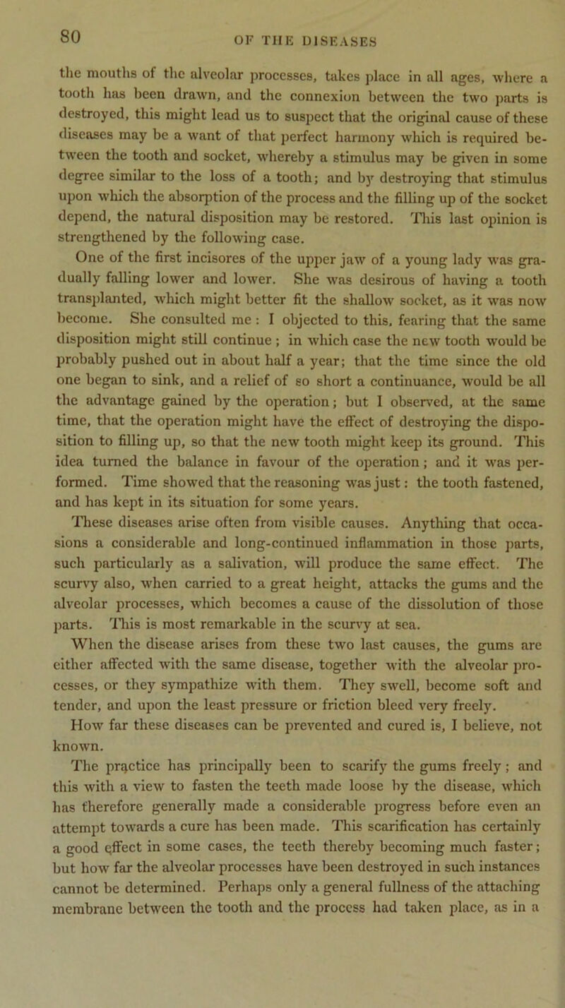 the mouths of the alveolar processes, takes place in all ages, where a tooth has been drawn, and the connexion between the two parts is destroyed, this might lead us to suspect that the original cause of these diseases may be a want of that perfect harmony which is required be- tween the tooth and socket, whereby a stimulus may be given in some degree similar to the loss of a tooth; and by destroying that stimulus upon which the absorption of the process and the filling up of the socket depend, the natural disposition may be restored. This last opinion is strengthened by the following case. One of the first incisores of the upper jaw of a young lady was gra- dually falling lower and lower. She was desirous of having a tooth transplanted, which might better fit the shallow socket, as it was now become. She consulted me : I objected to this, fearing that the same disposition might still continue ; in which case the new tooth would be probably pushed out in about half a year; that the time since the old one began to sink, and a relief of so short a continuance, would be all the advantage gained by the operation; but I observed, at the same time, that the operation might have the effect of destroying the dispo- sition to filling up, so that the new tooth might keep its ground. This idea turned the balance in favour of the operation; and it was per- formed. Time showed that the reasoning was just; the tooth fastened, and has kept in its situation for some years. These diseases arise often from visible causes. Anything that occa- sions a considerable and long-continued inflammation in those parts, such particularly as a salivation, will produce the same effect. The scurvy also, when carried to a great height, attacks the gums and the alveolar processes, which becomes a cause of the dissolution of those parts. This is most remarkable in the scurvy at sea. When the disease arises from these two last causes, the gums are either affected with the same disease, together with the alveolar pro- cesses, or they sympathize with them. They swell, become soft and tender, and upon the least pressure or friction bleed very freely. How far these diseases can be prevented and cured is, I believe, not known. The practice has principally been to scarify the gums freely; and this with a view to fasten the teeth made loose by the disease, which has therefore generally made a considerable progress before even an attempt towards a cure has been made. This scarification has certainly a good qffect in some cases, the teeth thereby becoming much faster; but how far the alveolar processes have been destroyed in such instances cannot be determined. Perhaps only a general fullness of the attaching membrane between the tooth and the process had taken place, as in a