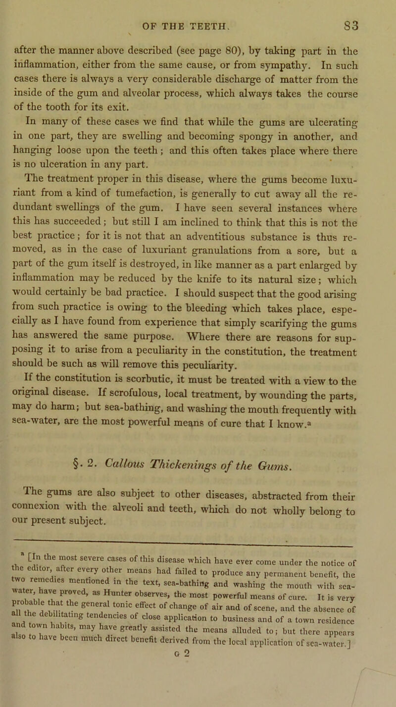 after the manner above described (see page 80), by taking part in the inflammation, either from the same cause, or from sympathy. In such cases there is always a very considerable discharge of matter from the inside of the gum and alveolar process, which always takes the course of the tooth for its exit. In many of these cases we find that while the gums are ulcerating in one part, they are swelling and becoming spongy in another, and hanging loose upon the teeth; and this often takes place where there is no ulceration in any part. The treatment proper in this disease, where the gums become luxu- riant from a kind of tumefaction, is generally to cut away all the re- dundant swellings of the gum. I have seen several instances where this has succeeded; but still I am inclined to think that this is not the best practice; for it is not that an adventitious substance is thus re- moved, as in the case of luxuriant granulations from a sore, but a jjart of the gum itself is destroyed, in like manner as a part enlarged by inflammation may be reduced by the knife to its natural size; which would certainly be bad practice. I should suspect that the good arising from such practice is owing to the bleeding which takes place, espe- cially as I have found from experience that simply scarifying the gums has answered the same purpose. Where there are reasons for sup- posing it to arise from a peculiarity in the constitution, the treatment should be such as will remove this peculiarity. If the constitution is scorbutic, it must be treated with a view to the original disease. If scrofulous, local treatment, by wounding the parts, may do harm; but sea-bathing, and washing the mouth frequently with sea-water, are the most powerful means of cure that I know.0 §. 2. Callous Thickenings of the Ginns. The gums are also subject to other diseases, abstracted from their connexion with the alveoli and teeth, which do not wholly belong to our present subject. [In the most severe cases of this disease which have ever come under the notice of he editor. after every other means had failed to produce any permanent benefit, the two remedies mentioned in the text, sea-bathing and washing the mouth with sea- water have proved, as Hunter observes, the most powerful means of cure. It is very probahle that the general tonic effect of change of air and of scene, and the absence of the debilitating tendencies of close application to business and of a town residence own habits, may have greatly assisted the means alluded to; but there appears also to have been much direct benefit derived from the local application of sea-water.] G 2