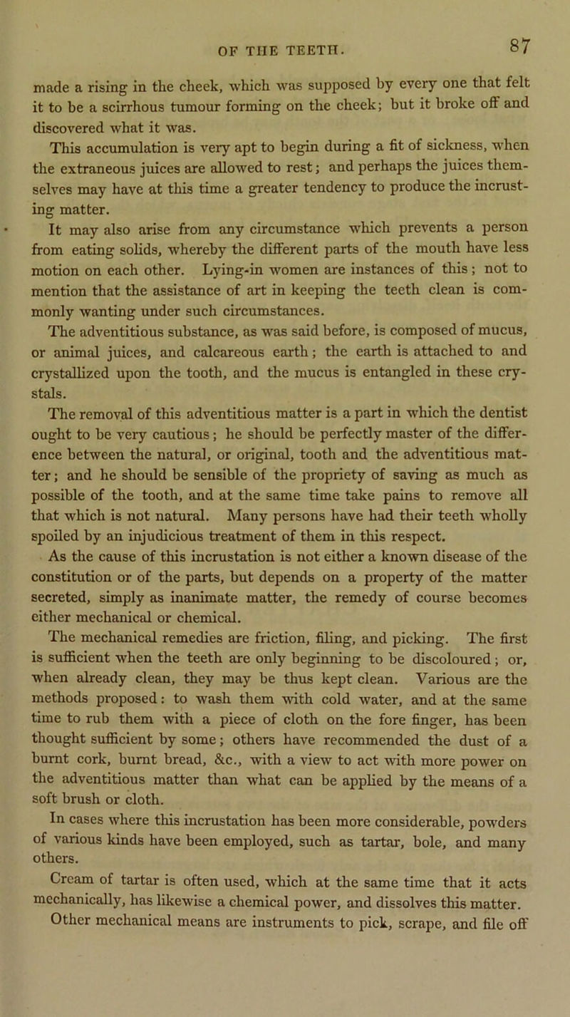 made a rising in the cheek, which was supposed by every one that felt it to be a scirrhous tumour forming on the cheek; but it broke oft' and discovered what it was. This accumulation is very apt to begin during a fit of sickness, when the extraneous juices are allowed to rest; and perhaps the juices them- selves may have at this time a greater tendency to produce the incrust- ing matter. It may also arise from any circumstance which prevents a person from eating solids, whereby the different parts of the mouth have less motion on each other. Lying-in women are instances of this; not to mention that the assistance of art in keeping the teeth clean is com- monly wanting under such circumstances. The adventitious substance, as was said before, is composed of mucus, or animal juices, and calcareous earth; the earth is attached to and crystallized upon the tooth, and the mucus is entangled in these cry- stals. The removal of this adventitious matter is a part in which the dentist ought to he very cautious; he should be perfectly master of the differ- ence between the natural, or original, tooth and the adventitious mat- ter ; and he should be sensible of the propriety of saving as much as possible of the tooth, and at the same time take pains to remove all that which is not natural. Many persons have had their teeth wholly spoiled by an injudicious treatment of them in this respect. As the cause of this incrustation is not either a known disease of the constitution or of the parts, but depends on a property of the matter secreted, simply as inanimate matter, the remedy of course becomes either mechanical or chemical. The mechanical remedies are friction, filing, and picking. The first is sufficient when the teeth are only beginning to be discoloured; or, when already clean, they may be thus kept clean. Various are the methods proposed: to wash them with cold water, and at the same time to rub them with a piece of cloth on the fore finger, has been thought sufficient by some; others have recommended the dust of a burnt cork, burnt bread, &c., with a view to act with more power on the adventitious matter than what can be applied by the means of a soft brush or cloth. In cases where this incrustation has been more considerable, powders of various kinds have been employed, such as tartar, bole, and many others. Cream of tartar is often used, which at the same time that it acts mechanically, has likewise a chemical power, and dissolves this matter. Other mechanical means are instruments to pick, scrape, and file off