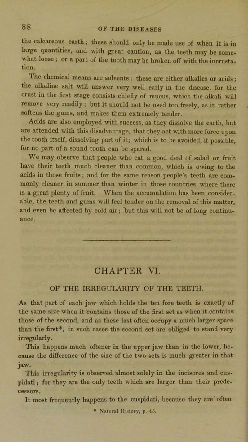 the calcaieous earth ; these should only be made use of when it is in large quantities, and with great caution, as the teeth may be some- v> hat loose ; or a part of the tooth may be broken off with the incrusta- tion. I he chemical means are solvents: these are either alkalies or acids; the alkaline salt will answer very well early in the disease, for the crust in the first stage consists chiefly of mucus, which the alkali will remove very readily; but it should not be used too freely, as it rather softens the gums, and makes them extremely tender. Acids are also employed with success, as they dissolve the earth, but are attended with this disadvantage, that they act with more force upon the tooth itself, dissolving part of it; which is to be avoided, if possible, for no part of a sound tooth can be spared. We may observe that people who eat a good deal of salad or fruit have their teeth much cleaner than common, which is owing to the acids in those fruits; and for the same reason people’s teeth are com- monly cleaner in summer than winter in those countries where there is a great plenty of fruit. When the accumulation has been consider- able, the teeth and gums will feel tender on the removal of this matter, and even be affected by cold air; Tjut this will not be of long continu- ance. CHAPTER VI. OF THE IRREGULARITY OF THE TEETH. As that part of each jaw which holds the ten fore teeth is exactly of the same size when it contains those of the first set as when it contains those of the second, and as these last often occupy a much larger space than the first*, in such cases the second set are obliged to stand very irregularly. This happens much oftener in the upper jaw than in the lower, be- cause the difference of the size of the two sets is much greater in that jaw. This irregularity is observed almost solely in the incisores and cus- pidati; for they are the only teeth which are larger than their prede- cessors. It most frequently happens to the cuspidati, because they are often