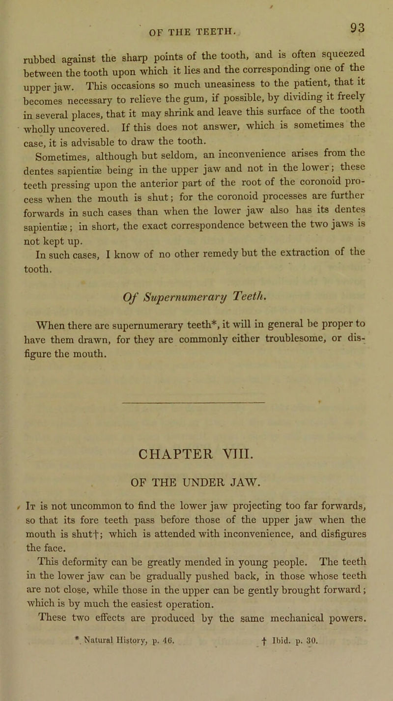 rubbed against the sharp points of the tooth, and is often squeezed between the tooth upon which it lies and the corresponding one of the upper jaw. This occasions so much uneasiness to the patient, that it becomes necessary to relieve the gum, if possible, by dividing it freely in several places, that it may shrink and leave this surface of the tooth wholly uncovered. If this does not answer, which is sometimes the case, it is advisable to draw the tooth. Sometimes, although but seldom, an inconvenience arises from the dentes sapientise being in the upper jaw and not in the lower; these teeth pressing upon the anterior part of the root of the coronoid pro- cess when the mouth is shut; for the coronoid processes are further fonvards in such cases than when the lower jaw also has its dentes sapientise; in short, the exact correspondence between the two jaws is not kept up. In such cases, I know of no other remedy but the extraction of the tooth. Of Supernumerary Teeth. When there are supernumerary teeth*, it will in general be proper to have them drawn, for they are commonly either troublesome, or dis- figure the mouth. CHAPTER VIII. OF THE UNDER JAW. < It is not uncommon to find the lower jaw projecting too far forwards, so that its fore teeth pass before those of the upper jaw when the mouth is shutf; which is attended with inconvenience, and disfigures the face. This deformity can be greatly mended in young people. The teeth in the lower jaw can be gradually pushed back, in those whose teeth are not close, while those in the upper can be gently brought forward; which is by much the easiest operation. These two effects are produced by the same mechanical powers.