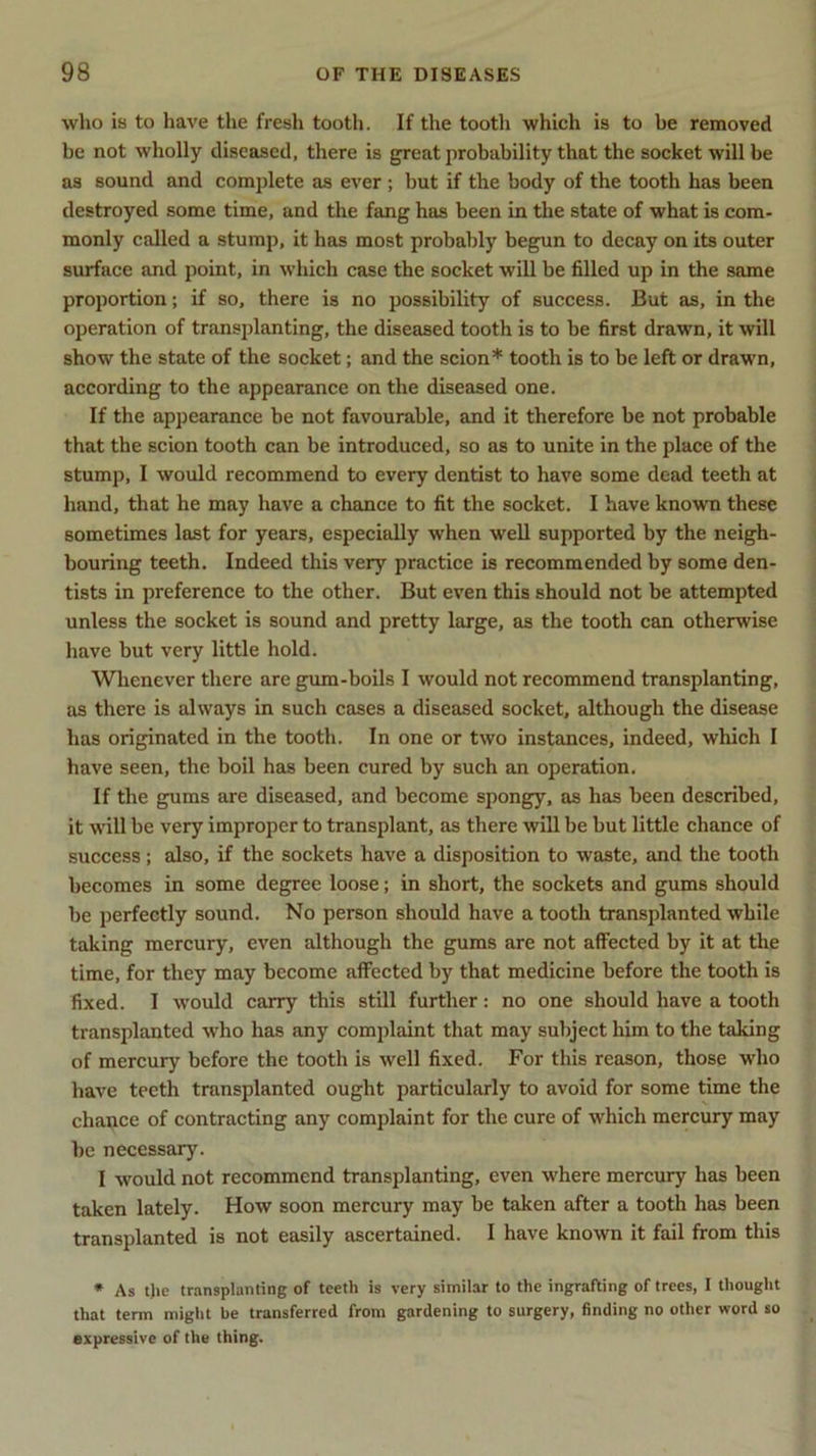 who is to have the fresh tooth. If the tooth which is to be removed be not wholly diseased, there is great probability that the socket will be as sound and complete as ever ; but if the body of the tooth has been destroyed some time, and the fang has been in the state of what is com- monly called a stump, it has most probably begun to decay on its outer surface and point, in which case the socket will be filled up in the same proportion; if so, there is no possibility of success. But as, in the operation of transplanting, the diseased tooth is to be first drawn, it will show the state of the socket; and the scion* tooth is to be left or drawn, according to the appearance on the diseased one. If the appearance be not favourable, and it therefore be not probable that the scion tooth can be introduced, so as to unite in the place of the stump, I would recommend to every dentist to have some dead teeth at hand, that he may have a chance to fit the socket. I have known these sometimes last for years, especially when well supported by the neigh- bouring teeth. Indeed this very practice is recommended by some den- tists in preference to the other. But even this should not be attempted unless the socket is sound and pretty large, as the tooth can otherwise have but very little hold. Whenever there are gum-boils I would not recommend transplanting, as there is always in such cases a diseased socket, although the disease has originated in the tooth. In one or two instances, indeed, which I have seen, the boil has been cured by such an operation. If the gums are diseased, and become spongy, as has been described, it will be very improper to transplant, as there will be but little chance of success; also, if the sockets have a disposition to waste, and the tooth becomes in some degree loose; in short, the sockets and gums should be perfectly sound. No person should have a tooth transplanted while taking mercury, even although the gums are not affected by it at the time, for they may become affected by that medicine before the tooth is fixed. I would carry this still further: no one should have a tooth transplanted who has any complaint that may subject him to the taking of mercury before the tooth is well fixed. For this reason, those who have teeth transplanted ought particularly to avoid for some time the chance of contracting any complaint for the cure of which mercury may he necessary. I would not recommend transplanting, even where mercury has been taken lately. How soon mercury may be taken after a tooth has been transplanted is not easily ascertained. I have known it fail from this * As tjie transplanting of teeth is very similar to the ingrafting of trees, I thought that term might be transferred from gardening to surgery, finding no other word so expressive of the thing.