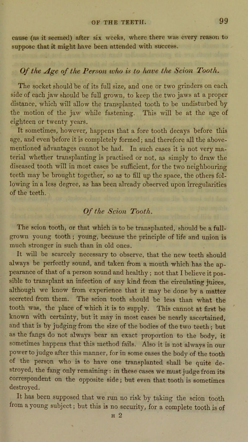 cause (as it seemed) after six weeks, where there was every reason to suppose that it might have been attended with success. Of the Age of the Person who is to /uive the Scion Tooth. The socket should be of its full size, and one or two grinders on each side of each jaw should be full grown, to keep the two jaws at a proper distance, which will allow the transplanted tooth to be undisturbed by the motion of the jaw while fastening. This will be at the age of eighteen or twenty years. It sometimes, however, happens that a fore tooth decays before this age, and even before it is completely formed; and therefore all the above- mentioned advantages cannot be had. In such cases it is not very ma- terial whether transplanting is practised or not, as simply to draw the diseased tooth will in most cases be sufficient, for the two neighbouring teeth may be brought together, so as to fill up the space, the others fol- lowing in a less degree, as has been already observed upon irregularities of the teeth. Of the Scion Tooth. The scion tooth, or that which is to be transplanted, should be a full- grown young tooth; young, because the principle of life and union is much stronger in such than in old ones. It will be scarcely necessary to observe, that the new teeth should always be perfectly sound, and taken from a mouth which has the ap- pearance of that of a person sound and healthy; not that I believe it pos- sible to transplant an infection of any kind from the circulating juices, although we know from experience that it may be done by a matter secreted from them. The scion tooth should be less than what the tooth was, the place of which it is to supply. This cannot at first be known with certainty, but it may in most cases be nearly ascertained, and that is by judging from the size of the bodies of the two teeth; but as the fangs do not always bear an exact proportion to the body, it sometimes happens that this method fails. Also it is not always in our power to judge after this manner, for in some cases the body of the tooth of the person who is to have one transplanted shall be quite de- stroyed, the fang only remaining: in these cases we must judge from its correspondent on the opposite side ; but even that tooth is sometimes destroyed. It has been supposed that we run no risk by taking the scion tooth from a young subject; but this is no security, for a complete tooth is of h 2