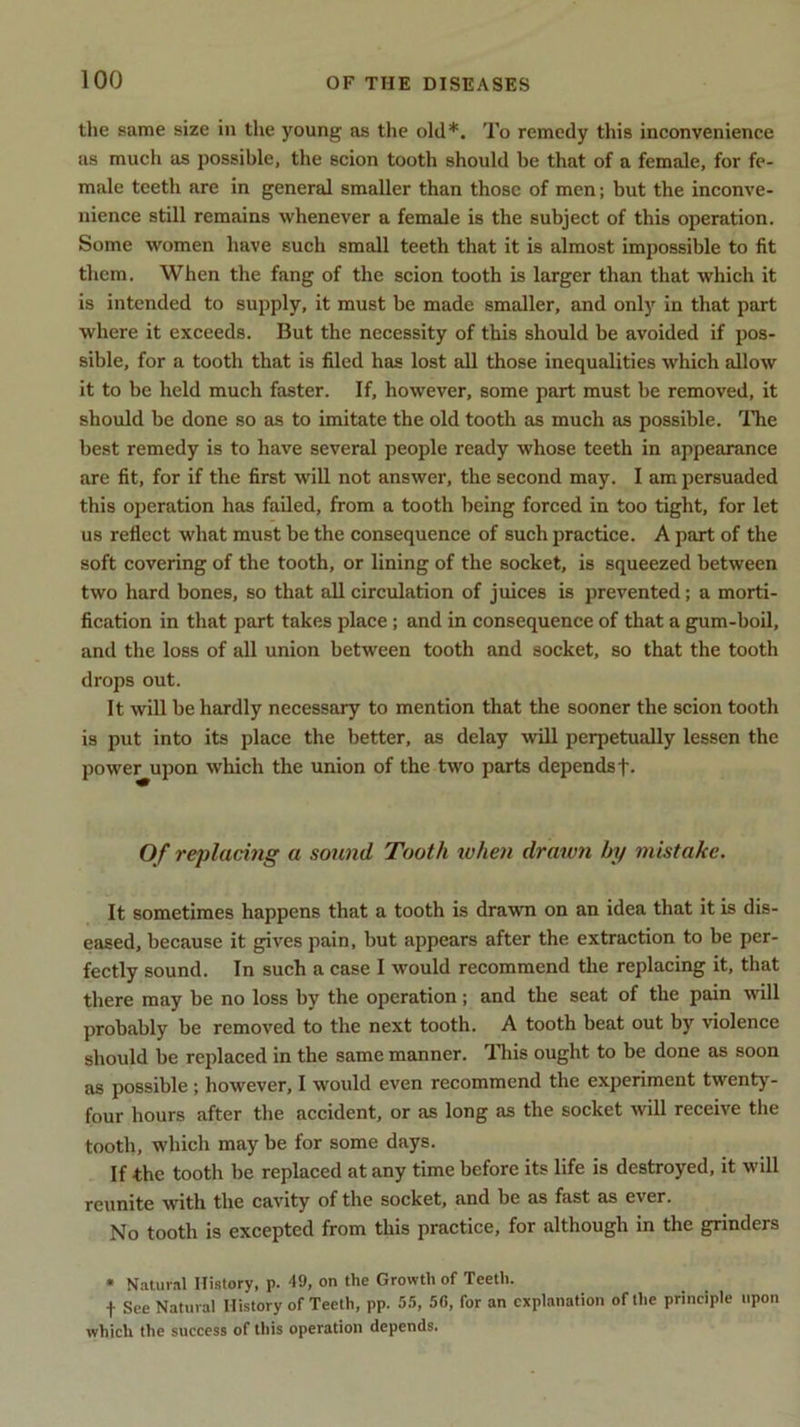 the same size in the young as the old*. To remedy this inconvenience as much as possible, the scion tooth should be that of a female, for fe- male teeth are in general smaller than those of men; but the inconve- nience still remains whenever a female is the subject of this operation. Some women have such small teeth that it is almost impossible to fit them. When the fang of the scion tooth is larger than that which it is intended to supply, it must be made smaller, and only in that part where it exceeds. But the necessity of this should be avoided if pos- sible, for a tooth that is filed has lost all those inequalities which allow it to be held much faster. If, however, some part must be removed, it should be done so as to imitate the old tooth as much as possible. Idle best remedy is to have several people ready whose teeth in appearance are fit, for if the first will not answer, the second may. I am persuaded this operation has failed, from a tooth being forced in too tight, for let us reflect what must be the consequence of such practice. A part of the soft covering of the tooth, or lining of the socket, is squeezed between two hard bones, so that all circulation of juices is prevented; a morti- fication in that part takes place; and in consequence of that a gum-boil, and the loss of all union between tooth and socket, so that the tooth drops out. It will be hardly necessary to mention that the sooner the scion tooth is put into its place the better, as delay will perpetually lessen the power upon which the union of the two parts depends f. Of replacing a sound Tooth when drawn by mistake. It sometimes happens that a tooth is drawn on an idea that it is dis- eased, because it gives pain, but appears after the extraction to be per- fectly sound. In such a case I would recommend the replacing it, that there may be no loss by the operation; and the seat of the pain mil probably be removed to the next tooth. A tooth beat out by violence should be replaced in the same manner. This ought to be done as soon as possible ; however, I would even recommend the experiment twenty- four hours after the accident, or as long as the socket will receive the tooth, which may be for some days. If the tooth be replaced at any time before its life is destroyed, it will reunite with the cavity of the socket, and be as fast as ever. No tooth is excepted from this practice, for although in the grinders * Natural History, p. 49, on the Growth of Teeth. •(• See Natural History of Teeth, pp. 55, 50, for an explanation of the principle upon which the success of this operation depends.