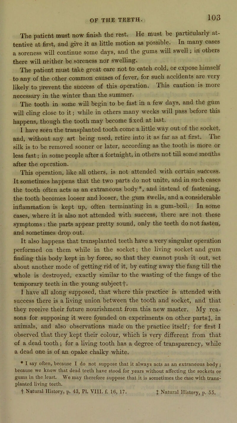 The patient must now finish the rest. He must be paiticulaily at- tentive at first, and give it as little motion as possible. In many cases a soreness will continue some days, and the gums will swell; in others there will neither be soreness nor swelling. The patient must take great care not to catch cold, or expose himself to any of the other common causes of fever, for such accidents are very likely to prevent the success of this operation. This caution is moie necessary7 in the winter than the summer. The tooth in some will begin to be fast in a few days, and the gum will cling close to it; while in others many weeks will pass before this happens, though the tooth may become fixed at last. I have seen the transplanted tooth come a little way out of the socket, and, without any art being used, retire into it as far as at first. The silk is to be removed sooner or later, according as the tooth is more or less fast; in some people after a fortnight, in others not till some months after the operation. This operation, like all others, is not attended with certain success. It sometimes happens that the two parts do not unite, and in such cases the tooth often acts as an extraneous body*, and instead of fastening, the tooth becomes looser and looser, the gum swells, and a considerable inflammation is kept up, often terminating in a gum-boil. In some cases, where it is also not attended with success, there are not these symptoms : the parts appear pretty sound, only the teeth do not fasten, and sometimes drop out. It also happens that transplanted teeth have a very singular operation performed on them while in the socket; the living socket and gum finding this body kept in by force, so that they cannot push it out, set about another mode of getting rid of it, by eating away the fang till the whole is destroyed, exactly similar to the wasting of the fangs of the temporary teeth in the young subjectf. I have all along supposed, that where this practice is attended with success there is a living union between the tooth and socket, and that they receive their future nourishment from this new master. My rea- sons for supposing it were founded on experiments on other parts J, in animals, and also observations made on the practice itself; for first I observed that they kept their colour, which is very different from that of a dead tooth; for a living tooth has a degree of transparency, while a dead one is of an opake chalky white. * I say often, because I do not suppose that it always acts as an extraneous body; because we know that dead teeth have stood for years without affecting the sockets or gums in the least. We may therefore suppose that it is sometimes the case with trans- planted living teeth. t Natural History, p. '13, PI. VIII. f. 1(>, 17. I Natural History, p. 55.