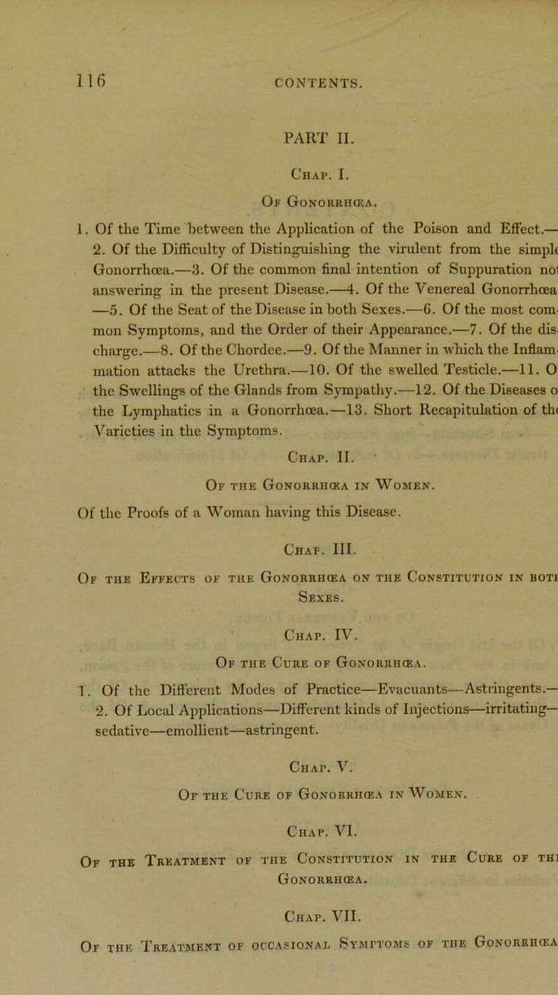 PART II. Chap. I. Of GONORRHOEA. 1. Of the Time between the Application of the Poison and Effect.— 2. Of the Difficulty of Distinguishing the virulent from the simple Gonorrhoea.—3. Of the common final intention of Suppuration noi answering in the present Disease.—4. Of the Venereal Gonorrhoea —5. Of the Seat of the Disease in both Sexes.—6. Of the most com mon Symptoms, and the Order of their Appearance.—7. Of the dis charge.—8. Of the Chordee.—9. Of the Manner in which the Inflam mation attacks the Urethra.—10. Of the swelled Testicle.—11. O the Swellings of the Glands from Sympathy.—12. Of the Diseases o the Lymphatics in a Gonorrhoea.—13. Short Recapitulation of th< Varieties in the Symptoms. Chap. II. Of the Gonorrhoea in Women. Of the Proofs of a Woman having this Disease. Chap. III. Of the Effects of the Gonorrhoea on the Constitution in boti Sexes. Chap. IV. Of the Cure of Gonorrhoea. 1. Of the Different Modes of Practice—Evacuants—Astringents.— 2. Of Local Applications—Different kinds of Injections—irritating- sedative—emollient—astringent. Chat. V. Of the Cure of Gonorrikea in Women. Chap. VI. Of the Treatment of the Constitution in the Cure of thi Gonorrhoea. Chap. VII. Of the Treatment of occasional Symptoms of tiie Gonorrhoea