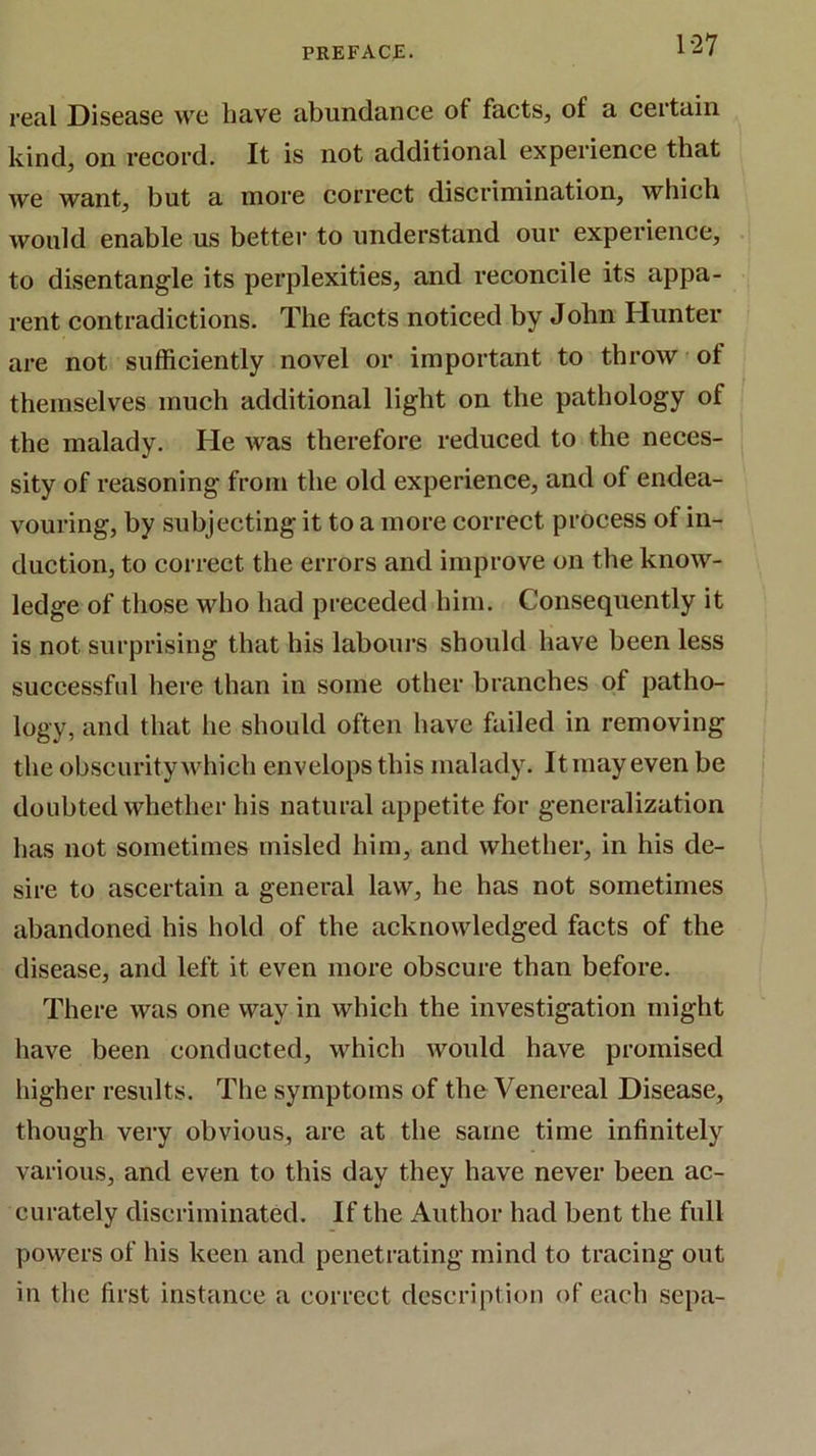 real Disease we have abundance of facts, of a certain kind, on record. It is not additional experience that we want, but a more correct discrimination, which would enable us better to understand our experience, to disentangle its perplexities, and reconcile its appa- rent contradictions. The facts noticed by John Hunter are not sufficiently novel or important to throw of themselves much additional light on the pathology of the malady. He was therefore reduced to the neces- sity of reasoning from the old experience, and of endea- vouring, by subjecting it to a more correct process of in- duction, to correct the errors and improve on the know- ledge of those who had preceded him. Consequently it is not surprising that his labours should have been less successful here than in some other branches of patho- logy, and that he should often have failed in removing the obscurity which envelops this malady. It may even be doubted whether his natural appetite for generalization has not sometimes misled him, and whether, in his de- sire to ascertain a general law, he has not sometimes abandoned his hold of the acknowledged facts of the disease, and left it even more obscure than before. There was one way in which the investigation might have been conducted, which would have promised higher results. The symptoms of the Venereal Disease, though very obvious, are at the same time infinitely various, and even to this day they have never been ac- curately discriminated. If the Author had bent the full powers of his keen and penetrating mind to tracing out in the first instance a correct description of each sepa-