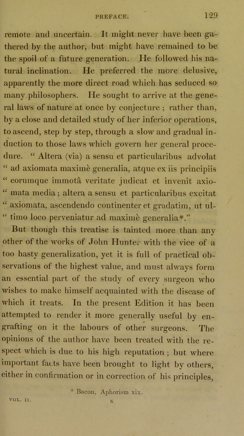 remote and uncertain. It might never have been ga- thered by the author, but might have remained to be the spoil of a future generation. He followed his na- tural inclination. He preferred the more delusive, apparently the more direct road which has seduced so many philosophers. He sought to arrive at the gene- ral laws of nature at once by conjecture ; rather than, by a close and detailed study of her inferior operations, to ascend, step by step, through a slow and gradual in- duction to those laws which govern her general proce- dure. “ Altera (via) a sensu et particularibus advolat “ ad axiomata maxime generalia, atque ex iis principiis  eorumque iinrnota veritate judicat et invenit axio- “ mata media; altera a sensu et particularibus excitat “ axiomata, ascendendo continenter et gradatim, ut ul- “ timo loco perveniatur ad maxime generalia*.” But though this treatise is tainted more than any other of the works of John Hunter with the vice of a too hasty generalization, yet it is full of practical ob- servations of the highest value, and must always form an essential part of the study of every surgeon who wishes to make himself acquainted with the disease of which it treats. In the present Edition it has been attempted to render it more generally useful by en- grafting on it the labours of other surgeons. The opinions of the author have been treated with the re- spect which is due to his high reputation ; but where important facts have been brought to light by others, either in confirmation or in correction of his principles, * Bacon, Aphorism xix. VOL. II. K