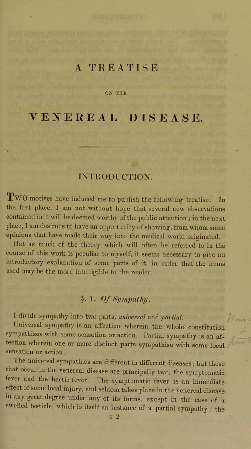 A TREATISE OX THE VENEREAL DISEASE. INTRODUCTION. X WO motives have induced me to publish the following treatise. In the first place, I am not without hope that several new observations contained in it will be deemed worthy of the public attention ; in the next place, I am desirous to have an opportunity of showing, from whom some opinions that have made their way into the medical world originated. But as much of the theory which will often be referred to in the course of this work is peculiar to myself, it seems necessary to give an introductory explanation of some parts of it, in order that the terms used may be the more intelligible to the reader. §. 1. Of Sympathy. I divide sympathy into two parts, universal and partial. Universal sympathy is an affection wherein the whole constitution sympathizes with some sensation or action. Partial sympathy is an af- fection wherein one or more distinct parts sympathise with some local sensation or action. The universal sympathies are different in different diseases ; but those that occur in the venereal disease are principally two, the symptomatic fever and the hectic fever. The symptomatic fever is an immediate effect of some local injury, and seldom takes place in the venereal disease in any great degree under any of its forms, except in the case of a swelled testicle, which is itself an instance of a partial sympathy; the k -2