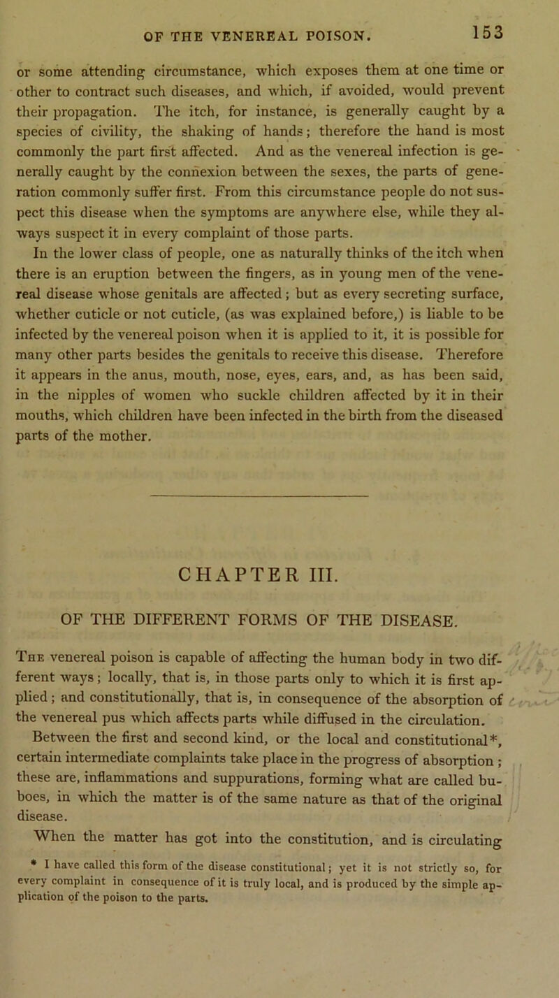 or some attending circumstance, which exposes them at one time or other to contract such diseases, and which, if avoided, would prevent their propagation. The itch, for instance, is generally caught by a species of civility, the shaking of hands; therefore the hand is most commonly the part first affected. And as the venereal infection is ge- nerally caught by the connexion between the sexes, the parts of gene- ration commonly suffer first. From this circumstance people do not sus- pect this disease when the symptoms are anywhere else, while they al- ways suspect it in every complaint of those parts. In the lower class of people, one as naturally thinks of the itch when there is an eruption between the fingers, as in young men of the vene- real disease whose genitals are affected; but as every secreting surface, whether cuticle or not cuticle, (as was explained before,) is liable to be infected by the venereal poison when it is applied to it, it is possible for many other parts besides the genitals to receive this disease. Therefore it appears in the anus, mouth, nose, eyes, ears, and, as has been said, in the nipples of women who suckle children affected by it in their mouths, which children have been infected in the birth from the diseased parts of the mother. CHAPTER III. OF THE DIFFERENT FORMS OF THE DISEASE. The venereal poison is capable of affecting the human body in two dif- ferent ways; locally, that is, in those parts only to which it is first ap- plied ; and constitutionally, that is, in consequence of the absorption of the venereal pus which affects parts while diffused in the circulation. Between the first and second kind, or the local and constitutional*, certain intermediate complaints take place in the progress of absorption ; these are, inflammations and suppurations, forming what are called bu- boes, in which the matter is of the same nature as that of the original disease. When the matter has got into the constitution, and is circulating * I have called this form of the disease constitutional; yet it is not strictly so, for every complaint in consequence of it is truly local, and is produced by the simple ap- plication of the poison to the parts.