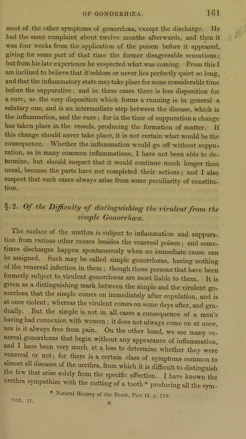 most of the other symptoms of gonorrhoea, except the discharge. He had the same complaint about twelve months afterwards, and then it was four weeks from the application of the poison before it appeared, giving for some part of that time the former disagreeable sensations; but from his late experience he suspected what was coming. From this I am inclined to believe that it seldom or never lies perfectly quiet so long, and that the inflammatory state may take place for some considerable time before the suppurative; and in these cases there is less disposition for a cure, as the very disposition which forms a running is in general a salutary one, and is an intermediate step between the disease, which is the inflammation, and the cure ; for in the time of suppuration a change has taken place in the vessels, producing the formation of matter. If this change should never take place, it is not certain what would be the consequence. Whether the inflammation would go off without suppu- ration, as in many common inflammations, I have not been able to de- termine, but should suspect that it would continue much longer than usual, because the parts have not completed their actions; and I also suspect that such cases always arise from some peculiarity of constitu- tion. §.2. Of the Difficulty of distinguishing the virulent from the simple Gonorrhoea. The surface of the urethra is subject to inflammation and suppura- tion from various other causes besides the venereal poison; and some- times discharges happen spontaneously when no immediate cause can be assigned. Such may be called simple gonorrhoeas, having nothing of the venereal infection in them ; though those persons that have been formerly subject to virulent gonorrhoeas are most liable to them. It is given as a distinguishing mark between the simple and the virulent go- norrhoea that the simple comes on immediately after copulation, and is at once violent; whereas the virulent comes on some days after, and gra- dually. But the simple is not in all cases a consequence of a man’s having had connexion with women ; it does not always come on at once, nor is it always free from pain. On the other hand, we see many ve- nereal gonorrhoeas that begin without any appearance of inflammation, and I have been very much at a loss to determine whether they were venereal or not; for there is a certain class of symptoms common to almost all diseases of the urethra, from which it is difficult to distinguish the few that arise solely from the specific affection. I have known the urethra sympatluze with the cutting of a tooth* producing all the sym- * Natural History of the Teeth, Tart IF. p. no. M VOL. II.