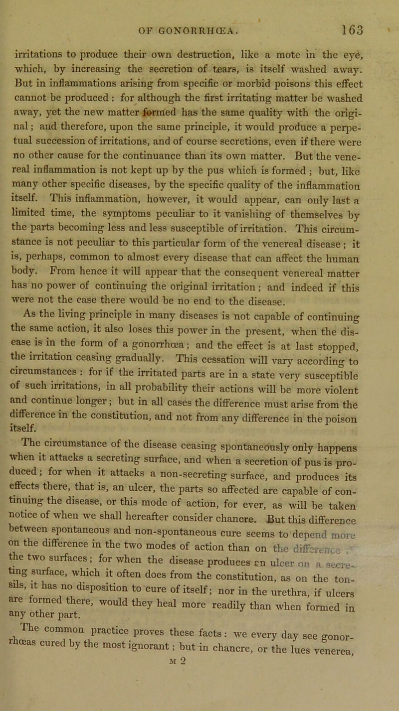 irritations to produce their own destruction, like a mote in the eyd, which, by increasing the secretion of tears, is itself washed away. But in inflammations arising from specific or morbid poisons this effect cannot be produced: for although the first irritating matter be washed away, yet the new matter formed has the same quality with the origi- nal ; and therefore, upon the same principle, it would produce a perpe- tual succession of irritations, and of course secretions, even if there were no other cause for the continuance than its own matter. But the vene- real inflammation is not kept up by the pus which is formed ; but, like many other specific diseases, by the specific quality of the inflammation itself. This inflammation, however, it would appear, can only last a limited time, the symptoms peculiar to it vanishing of themselves by the parts becoming less and less susceptible of irritation. This circum- stance is not peculiar to this particular form of the venereal disease ; it is, perhaps, common to almost every disease that can affect the human body. From hence it will appear that the consequent venereal matter has no power of continuing the original irritation ; and indeed if this were not the case there would be no end to the disease. As the living principle in many diseases is not capable of continuing the same action, it also loses this power in the present, when the dis- ease is in the form of a gonorrhoea; and the effect is at last stopped, the irritation ceasing gradually. This cessation will vary according to circumstances : for if the irritated parts are in a state very susceptible of such irritations, in Jill probability their actions will be more violent and continue longer; but in all cases the difference must arise from the diffeience in the constitution, and not from any difference in the poison itself. The circumstance of the disease ceasing spontaneously only happens when it attacks a secreting surface, and when a secretion of pus is pro- duced ; for when it attacks a non-secreting surface, and produces its effects there, that is, an ulcer, the parts so affected are capable of con- tinuing the disease, or this mode of action, for ever, as will be taken notice of when we shall hereafter consider chancre. But this difference between spontaneous and non-spontaneous cure seems to depend more on the difference m the two modes of action than on the different the two surfaces; for when the disease produces en ulcer on n secre- ting surface, which it often does from the constitution, as on the ton- sils, it has no disposition to cure of itself; nor in the urethra, if ulcers are formed there, would they heal more readily than when formed in any other part. The common practice proves these facts: we every day see gonor- iceas cured by the most ignorant; but in chancre, or the lues venerea,