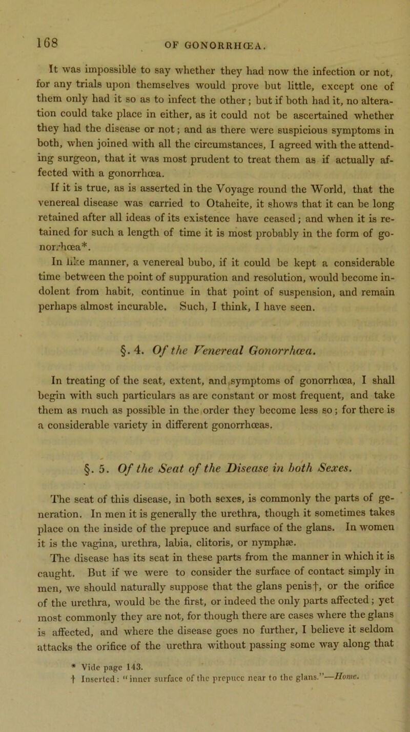 It was impossible to say whether they had now the infection or not, for any trials upon themselves would prove but little, except one of them only had it so as to infect the other; but if both had it, no altera- tion could take place in either, as it could not be ascertained whether they had the disease or not; and as there were suspicious symptoms in both, when joined with all the circumstances, I agreed with the attend- ing surgeon, that it was most prudent to treat them as if actually af- fected with a gonorrhoea. If it is true, as is asserted in the Voyage round the World, that the venereal disease was carried to Otaheite, it shows that it can be long retained after all ideas of its existence have ceased; and when it is re- tained for such a length of time it is most probably in the form of go- norrhoea*. In like manner, a venereal bubo, if it could be kept a considerable time between the point of suppuration and resolution, would become in- dolent from habit, continue in that point of suspension, and remain perhaps almost incurable. Such, I think, I have seen. §.4. Of the Venereal Gonorrhoea. In treating of the seat, extent, and symptoms of gonorrhoea, I shall begin with such particulars as are constant or most frequent, and take them as much as possible in the order they become less so; for there is a considerable variety in different gonorrhoeas. §.5. Of the Seat of the Disease in both Sexes. The seat of this disease, in both sexes, is commonly the parts of ge- neration. In men it is generally the urethra, though it sometimes takes place on the inside of the prepuce and surface of the glans. In women it is the vagina, urethra, labia, clitoris, or nymphse. The disease has its seat in these parts from the manner in which it is caught. But if we were to consider the surface of contact simply in men, we should naturally suppose that the glans penis f, or the orifice of the urethra, would be the first, or indeed the only parts affected; yet most commonly they are not, for though there are cases where the glans is affected, and where the disease goes no further, I believe it seldom attacks the orifice of the urethra without passing some way along that * Vide page 143. t Inserted: “inner surface of the prepuce near to the glans.”—Home.