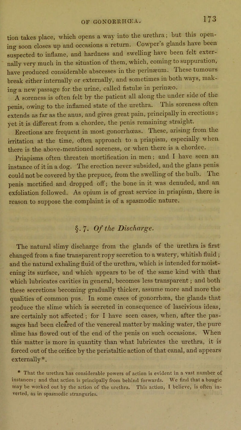 tion takes place, which opens a way into the urethra; but this open- ing soon closes up and occasions a return. Cowper’s glands have been suspected to inflame, and hardness and swelling have been felt exter- nally very much in the situation of them, which, coming to suppuration, have produced considerable abscesses in the perinEeum. dhese tumours break either internally or externally, and sometimes in both ways, mak- ing a new passage for the urine, called fistula; in perinteo. A soreness is often felt by the patient all along the under side of the penis, owing to the inflamed state of the urethra. This soreness often extends as far as the anus, and gives great pain, principally in erections ; yet it is different from a chordee, the penis remaining straight. Erections are frequent in most gonorrhoeas. These, arising from the irritation at the time, often approach to a priapism, especially when there is the above-mentioned soreness, or when there is a chordee. Priapisms often threaten mortification in men; and I have seen an instance of it in a dog. The erection never subsided, and the glans penis could not be covered by the prepuce, from the swelling of the bulb. The penis mortified and dropped off; the bone in it was denuded, and an exfoliation followed. As opium is of great service in priapism, there is reason to suppose the complaint is of a spasmodic nature. §. 7- Of the Discharge. The natural slimy discharge from the glands of the urethra is first changed from a fine transparent ropy secretion to a watery, whitish fluid; and the natural exhaling fluid of the urethra, which is intended for moist- ening its surface, and which appears to be of the same kind with that which lubricates cavities in general, becomes less transparent; and both these secretions becoming gradually thicker, assume more and more the qualities of common pus. In some cases of gonorrhoea, the glands that produce the slime which is secreted in consequence of lascivious ideas, are certainly not affected ; for I have seen cases, when, after the pas- sages had been cleared of the venereal matter by malting water, the pure slime has flowed out of the end of the penis on such occasions. When this matter is more in quantity than what lubricates the urethra, it is forced out of the orifice by the peristaltic action of that canal, and appears externally*. * That the urethra has considerable powers of action is evident in a vast number of instances ; and that action is principally from behind forwards. We find that a bougie may be worked out by the action of the urethra. This action, I believe, is often in- verted, as in spasmodic stranguries.