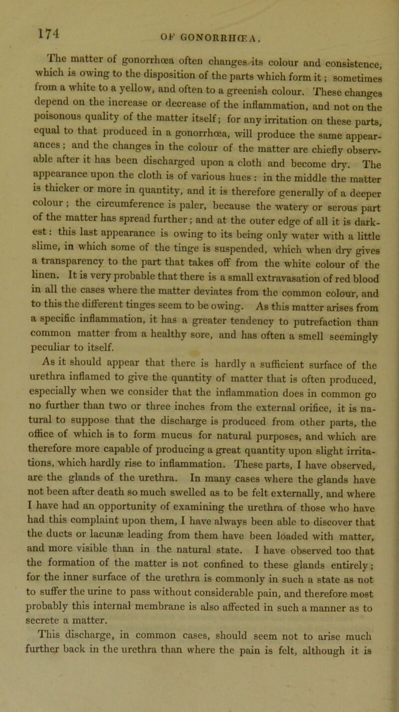 i lie matter of gonorrhoea often changes its colour and consistence, which is owing to the disposition of the parts which form it; sometimes lrom a white to a yellow, and often to a greenish colour. These changes depend on the increase or decrease of the inflammation, and not on the poisonous quality of the matter itself; for any irritation on these parts, equal to that produced in a gonorrhoea, will produce the same appear- ances ; and the changes in the colour of the matter are chiefly observ- able after it has been discharged upon a cloth and become dry. The appearance upon the cloth is of various hues : in the middle the matter is thicker or more in quantity, and it is therefore generally of a deeper colour ; the circumference is paler, because the watery or serous part of the matter has spread further; and at the outer edge of all it is dark- est : this last appearance is owing to its being only water with a little slime, in which some of the tinge is suspended, which when dry gives a transparency to the part that takes off from the white colour of the linen. It is very probable that there is a small extravasation of red blood in all the cases where the matter deviates from the common colour, and to this the different tinges seem to be owing. As this matter arises from a specific inflammation, it has a greater tendency to putrefaction than common matter from a healthy sore, and has often a smell seemingly peculiar to itself. As it should appear that there is hardly a sufficient surface of the urethra inflamed to give the quantity of matter that is often produced, especially when we consider that the inflammation does in common go no further than two or three inches from the external orifice, it is na- tural to suppose that the discharge is produced from other parts, the office of which is to form mucus for natural purposes, and which are therefore more capable of producing a great quantity upon slight irrita- tions, which hardly rise to inflammation. These parts, I have observed, are the glands of the urethra. In many cases where the glands have not been after death so much swelled as to be felt externally, and where I have had an opportunity of examining the urethra of those who have had this complaint upon them, I have always been able to discover that the ducts or lacunae leading from them have been loaded with matter, and more visible than in the natural state. I have observed too that the formation of the matter is not confined to these glands entirely; for the inner surface of the urethra is commonly in such a state as not to suffer the urine to pass without considerable pain, and therefore most probably this internal membrane is also affected in such a manner as to secrete a matter. This discharge, in common cases, should seem not to arise much further back in the urethra than where the pain is felt, although it is