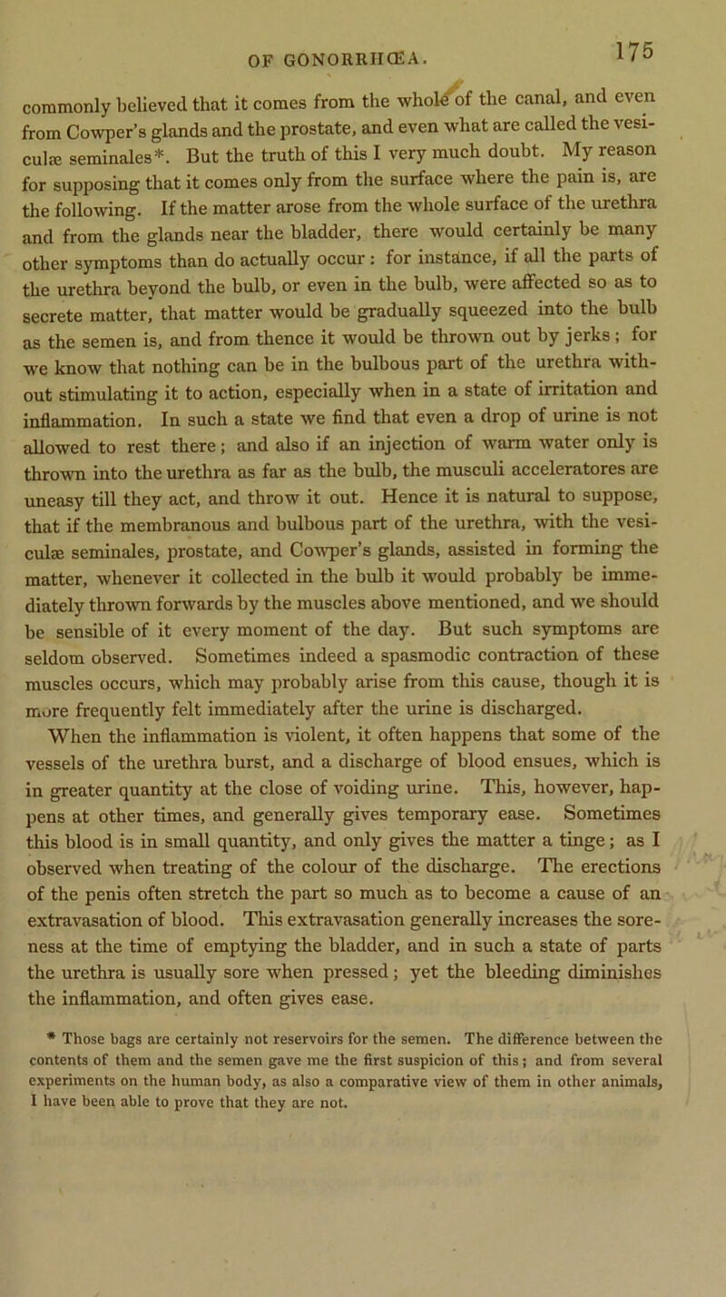 commonly believed that it comes from the whole'of the canal, and even from Cowper’s glands and the prostate, and even what are called the vesi- cuIec seminales*. But the truth of this I very much doubt. My reason for supposing that it comes only from the surface where the pain is, are the following. If the matter arose from the whole surface of the urethra and from the glands near the bladder, there would certainly be many other symptoms than do actually occur : for instance, if all the parts of the urethra beyond the bulb, or even in the bulb, were affected so as to secrete matter, that matter would be gradually squeezed into the bulb as the semen is, and from thence it would be thrown out by jerks ; for we know that nothing can be in the bulbous part of the urethra with- out stimulating it to action, especially when in a state of irritation and inflammation. In such a state we find that even a drop of urine is not allowed to rest there; and also if an injection of warm water only is thrown into the urethra as far as the bulb, the musculi acceleratores are uneasy till they act, and throw it out. Hence it is natural to suppose, that if the membranous and bulbous part of the urethra, with the vesi- culrn seminales, prostate, and Cowper’s glands, assisted in forming the matter, whenever it collected in the bulb it would probably be imme- diately thrown forwards by the muscles above mentioned, and we should be sensible of it every moment of the day. But such symptoms are seldom observed. Sometimes indeed a spasmodic contraction of these muscles occurs, which may probably arise from this cause, though it is more frequently felt immediately after the urine is discharged. When the inflammation is violent, it often happens that some of the vessels of the urethra burst, and a discharge of blood ensues, which is in greater quantity at the close of voiding urine. This, however, hap- pens at other times, and generally gives temporary ease. Sometimes this blood is in small quantity, and only gives the matter a tinge; as I observed when treating of the colour of the discharge. The erections of the penis often stretch the part so much as to become a cause of an extravasation of blood. This extravasation generally increases the sore- ness at the time of emptying the bladder, and in such a state of parts the urethra is usually sore when pressed; yet the bleeding diminishes the inflammation, and often gives ease. * Those bags are certainly not reservoirs for the semen. The difference between the contents of them and the semen gave me the first suspicion of this; and from several experiments on the human body, as also a comparative view of them in other animals, I have been able to prove that they are not.