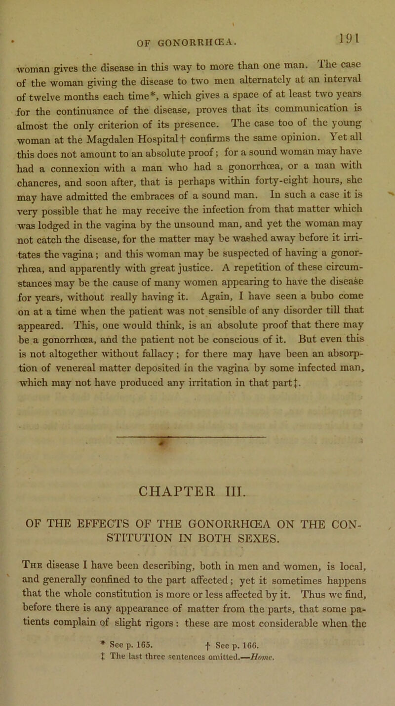 woman gives the disease in this way to more than one man. The case of the woman giving the disease to two men alternately at an interval of twelve months each time*, which gives a space of at least two years for the continuance of the disease, proves that its communication is almost the only criterion of its presence. The case too of the young woman at the Magdalen Hospitalf confirms the same opinion. Yet all this does not amount to an absolute proof; for a sound woman may have had a connexion with a man who had a gonorrhoea, or a man with chancres, and soon after, that is perhaps within forty-eight hours, she may have admitted the embraces of a sound man. In such a case it is very possible that he may receive the infection from that matter which was lodged in the vagina by the unsound man, and yet the woman may not catch the disease, for the matter may be washed away before it irri- tates the vagina; and this woman may be suspected of having a gonor- rhoea, and apparently with great justice. A repetition of these circum- stances may be the cause of many women appearing to have the disease for years, without really having it. Again, I have seen a bubo come on at a time when the patient was not sensible of any disorder till that appeared. This, one would think, is an absolute proof that there may be a gonorrhoea, and the patient not be conscious of it. But even this is not altogether without fallacy; for there may have been an absorp- tion of venereal matter deposited in the vagina by some infected man, which may not have produced any irritation in that part}:. - CHAPTER III. OF THE EFFECTS OF THE GONORRHOEA ON THE CON- STITUTION IN BOTH SEXES. The disease I have been describing, both in men and women, is local, and generally confined to the part affected; yet it sometimes happens that the whole constitution is more or less affected by it. Thus we find, before there is any appearance of matter from the parts, that some pa- tients complain of slight rigors: these are most considerable when the * See p. 165. j* See p. 166. X The last three sentences omitted.—Home.