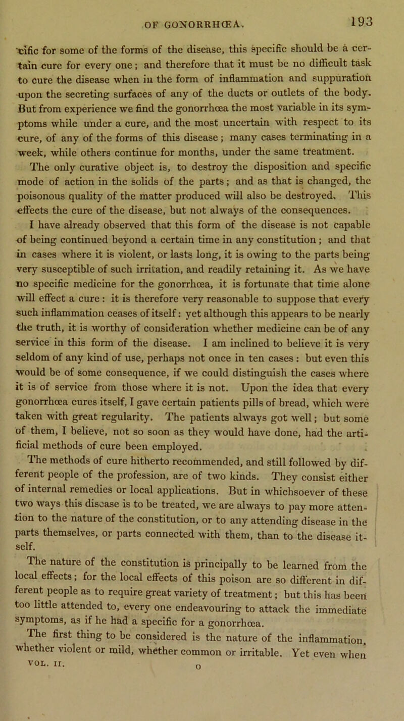 clfic for some of the forms of the disease, this specific should be a cer- tain cure for every one; and therefore that it must be no difficult task to cure the disease when in the form of inflammation and suppuration upon the secreting surfaces of any of the ducts or outlets of the body. But from experience we find the gonorrhoea the most variable in its sym- ptoms while under a cure, and the most uncertain with respect to its cure, of any of the forms of this disease; many cases terminating in a week, while others continue for months, under the same treatment. The only curative object is, to destroy the disposition and specific mode of action in the solids of the parts; and as that is changed, the poisonous quality of the matter produced will also be destroyed. This effects the cure of the disease, but not always of the consequences. I have already observed that this form of the disease is not capable of being continued beyond a certain time in any constitution; and that in cases where it is violent, or lasts long, it is owing to the parts being very susceptible of such irritation, and readily retaining it. As we have no specific medicine for the gonorrhoea, it is fortunate that time alone will effect a cure : it is therefore very reasonable to suppose that every such inflammation ceases of itself: yet although this appears to be nearly the truth, it is worthy of consideration whether medicine can be of any service in this form of the disease. I am inclined to believe it is very seldom of any kind of use, perhaps not once in ten cases : but even this would be of some consequence, if we could distinguish the cases where it is of service from those where it is not. Upon the idea that every gonorrhoea cures itself, I gave certain patients pills of bread, which were taken with great regularity. The patients always got well; but some of them, I believe, not so soon as they would have done, had the arti- ficial methods of cure been employed. The methods of cure hitherto recommended, and still followed by dif- ferent people of the profession, are of two kinds. They consist either of internal remedies or local applications. But in whichsoever of these two ways this disease is to be treated, we are always to pay more atten- tion to the nature of the constitution, or to any attending disease in the parts themselves, or parts connected with them, than to the disease it- self. The nature of the constitution is principally to be learned from the local effects; for the local effects of this poison are so different in dif- ferent people as to require great variety of treatment; but this has been too little attended to, every one endeavouring to attack the immediate symptoms, as if he had a specific for a gonorrhoea. The first thing to be considered is the nature of the inflammation, whether violent or mild, whether common or irritable. Yet even when VOL. II. o