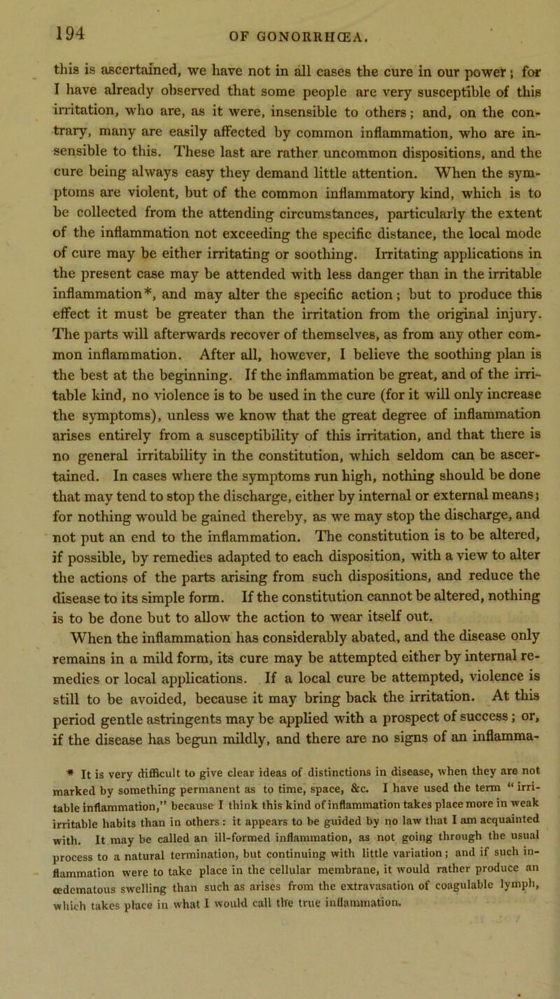 this is ascertained, we have not in all cases the cure in our power; for I have already observed that some people are very susceptible of this irritation, who are, as it were, insensible to others; and, on the con- trary, many are easily affected by common inflammation, who are in- sensible to this. These last are rather uncommon dispositions, and the cure being always easy they demand little attention. When the sym- ptoms are violent, but of the common inflammatory kind, which is to be collected from the attending circumstances, particularly the extent of the inflammation not exceeding the specific distance, the local mode of cure may be either irritating or soothing. Irritating applications in the present case may be attended with less danger than in the irritable inflammation *, and may alter the specific action; but to produce this effect it must be greater than the irritation from the original injury. The parts will afterwards recover of themselves, as from any other com- mon inflammation. After all, however, I believe the soothing plan is the best at the beginning. If the inflammation be great, and of the irri- table kind, no violence is to be used in the cure (for it will only increase the symptoms), unless we know that the great degree of inflammation arises entirely from a susceptibility of this irritation, and that there is no general irritability in the constitution, which seldom can be ascer- tained. In cases where the symptoms run high, nothing should be done that may tend to stop the discharge, either by internal or external means; for nothing would be gained thereby, as we may stop the discharge, and not put an end to the inflammation. The constitution is to be altered, if possible, by remedies adapted to each disposition, with a view to alter the actions of the parts arising from such dispositions, and reduce the disease to its simple form. If the constitution cannot be altered, nothing is to be done but to allow the action to wear itself out. When the inflammation has considerably abated, and the disease only remains in a mild form, its cure may be attempted either by internal re- medies or local applications. If a local cure be attempted, violence is still to be avoided, because it may bring back the irritation. At this period gentle astringents may be applied with a prospect of success; or, if the disease has begun mildly, and there are no signs of an inflamma- * It is very difficult to give clear ideas of distinctions in disease, when they are not marked by something permanent as to time, space, &c. I have used the term “ irri- table inflammation,” because I think this kind of inflammation takes place more in weak irritable habits than in others: it appears to be guided by no law that I am acquainted with. It may be called an ill-formed inflammation, as not going through the usual process to a natural termination, but continuing with little variation j and if such in- flammation were to take place in the cellular membrane, it would rather produce an cedematous swelling than such as arises from the extravasation of coagulable lymph, which takes place in what I would call the true inflammation.