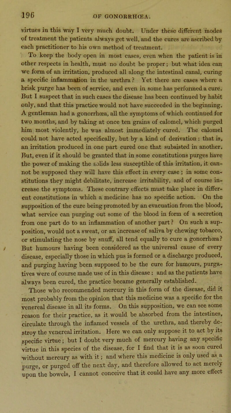 virtues in this way 1 very much doubt. Under these different modes of treatment the patients always get well, and the cures are ascribed by each practitioner to his own method of treatment. To keep the body open in most cases, even when the patient is in other respects in health, must no doubt be proper; but what idea can we form of an irritation, produced all along the intestinal canal, curing a specific inflammation in the urethra? Yet there are cases where a brisk purge has been of service, and even in some has performed a cure. But I suspect that in such cases the disease has been continued by habit only, and that this practice would not have succeeded in the beginning. A gentleman had a gonorrhoea, all the symptoms of which continued for two months, and by taking at once ten grains of calomel, which purged him most violently, he was almost immediately cured. The calomel could not have acted specifically, but by a kind of derivation : that is, an irritation produced in one part cured one that subsisted in another. But, even if it should be granted that in some constitutions purges have the power of making the solids less susceptible of this irritation, it can- not be supposed they will have this effect in every case ; in some con- stitutions they might debilitate, increase irritability, and of course in- crease the symptoms. These contrary effects must take place in differ- ent constitutions in which a medicine has no specific action. On the supposition of the cure being promoted by an evacuation from the blood, what service can purging out some of the blood in form of a secretion from one part do to an inflammation of another part ? On such a sup- position, would not a sweat, or an increase of saliva by chewing tobacco, or stimulating the nose by snuff, all tend equally to cure a gonorrhoea? But humours having been considered as the universal cause of every disease, especially those in which pus is formed or a discharge produced, and purging having been supposed to be the cure for humours, purga- tives were of course made use of in this disease: and as the patients have always been cured, the practice became generally established. Those who recommended mercury in this form of the disease, did it most probably from the opinion that this medicine was a specific for the venereal disease in all its forms. On this supposition, we can see some reason for their practice, as it would be absorbed from the intestines, circulate through the inflamed vessels of the urethra, and thereby de- stroy the venereal irritation. Here we can only suppose it to act by its specific virtue; but I doubt very much of mercury having any specific virtue in this species of the disease, for I find that it is as soon cured without mercury as with it; and where this medicine is only used as a purge, or purged off the next day, and therefore allowed to act merely upon the bowels, I cannot conceive that it could have any more effect