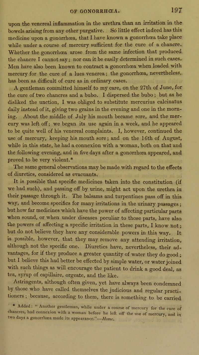 upon the venereal inflammation in the urethra than an irritation in the bowels arising from any other purgative. So little effect indeed has this medicine upon a gonorrhoea, that I have known a gonorrhoea take place while under a course of mercury sufficient for the cure of a chancre. Whether the gonorrhoea arose from the same infection that produced the chancre I cannot say; nor can it be easily determined in such cases. Men have also been known to contract a gonorrhoea when loaded with mercury for the cure of a lues venerea; the gonorrhoea, nevertheless, has been as difficult of cure as in ordinary cases. A gentleman committed himself to my care, on the 27th of June, for the cure of two chancres and a bubo. I dispersed the bubo; but as he disliked the unction, I was obliged to substitute mercurius calcinatus daily instead of it, giving two grains in the evening and one in the morn- ing. About the middle of July his mouth became sore, and the mer- cury was left off; we began its use again in a week, and he appeared to be quite well of his venereal complaints. I, however, continued the use of mercury, keeping his mouth sore; and on the 16th of August, while in this state, he had a connexion with a woman, both on that and the following evening, and in five days after a gonorrhoea appeared, and proved to be very violent.* The same general observations may be made with regard to the effects of diuretics, considered as evacuants. It is possible that specific medicines taken into the constitution (if we had such), and passing off by urine, might act upon the urethra in their passage through it. The balsams and turpentines pass off in this way, and become specifics for many irritations in the urinary passages ; but how far medicines which have the power of affecting particular parts when sound, or when under diseases peculiar to those parts, have also the powers of affecting a specific irritation in these parts, I know not; but do not believe they have any considerable powers in this way. It is possible, however, that they may remove any attending irritation, although not the specific one. Diuretics have, nevertheless, their ad- vantages, for if they produce a greater quantity of water they do good; but I believe this had better be effected by simple water, or water joined with such things as will encourage the patient to drink a good deal, as tea, syrup of capillaire, orgeate, and the like. Astringents, although often given, yet have always been condemned by those who have called themselves the judicious and regular practi- tioners ; because, according to them, there is something to be carried Added: “ Another gentleman, while under a course of mercury for the cure of chancres, had connexion with a woman before he left off the use of mercury, and in two days a gonorrhoea made its appearance.”—Home.