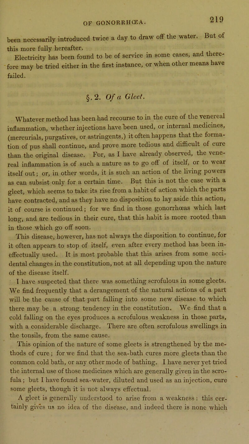 been necessarily introduced twice a day to draw off the water. But of this more fully hereafter. Electricity has been found to be of service in some cases, and there- fore may be tried either in the first instance, or when other means have failed. §.2. Of a Gleet. Whatever method has been had recourse to in the cure of the venereal inflammation, whether injections have been used, or internal medicines, (mercurials, purgatives, or astringents,) it often happens that the foima- tion of pus shall continue, and prove more tedious and difficult of cure than the original disease. For, as I have already observed, the vene- real inflammation is of such a nature as to go off of itself, 01 to \\ ear itself out; or, in other words, it is such an action of the living powers as can subsist only for a certain time. But this is not the case with a gleet, which seems to take its rise from a habit of action which the parts have contracted, and as they have no disposition to lay aside this action, it of course is continued; for we find in those gonorrhoeas which last long, and are tedious in their cure, that this habit is more rooted than in those which go off soon. This disease, however, has not always the disposition to continue, for it often appears to stop of itself, even after every method has been in- effectually used. It is most probable that this arises from some acci- dental changes in the constitution, not at all depending upon the nature of the disease itself. I have suspected that there was something scrofulous in some gleets. We find frequently that a derangement of the natural actions of a part will be the cause of that part falling into some new disease to which there may be a strong tendency in the constitution. We find that a cold falling on the eyes produces a scrofulous weakness in those parts, with a considerable discharge. There are often scrofulous swellings in the tonsils, from the same cause. This opinion of the nature of some gleets is strengthened by the me- thods of cure; for we find that the sea-bath cures more gleets than the common cold bath, or any other mode of bathing. I have never yet tided the internal use of those medicines which are generally given in the scro- fula ; but I have found sea-water, diluted and used as an injection, cure some gleets, though it is not always effectual. A gleet is generally understood to arise from a weakness : this cer- tainly gives us no idea of the disease, and indeed there is none which