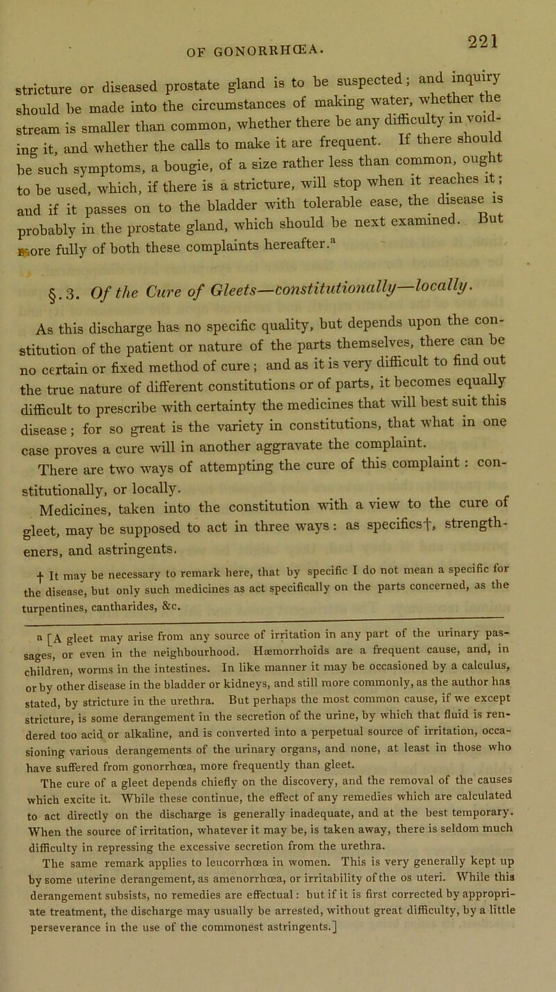 OF gonorrhoea. stricture or diseased prostate gland is to be suspected; and inquiry should be made into the circumstances of making water, whether e stream is smaller than common, whether there be any difficulty in void- ing it, and whether the calls to make it are frequent. If there shou be such symptoms, a bougie, of a size rather less than common ought to be used, which, if there is a stricture, will stop when it reaches it, and if it passes on to the bladder with tolerable ease, the disease is probably in the prostate gland, which should be next examined. Bu »--,ore fully of both these complaints hereafter.3 §.3. Of the Cure of Gleets—constitutionally—locally. As this discharge has no specific quality, but depends upon the con- stitution of the patient or nature of the parts themselves, there can be no certain or fixed method of cure; and as it is very difficult to find out the true nature of different constitutions or of parts, it becomes equally difficult to prescribe with certainty the medicines that will best suit this disease; for so great is the variety in constitutions, that what in one case proves a cure will in another aggravate the complaint. There are two ways of attempting the cure of this complaint: con- stitutionally, or locally. Medicines, taken into the constitution with a view to the cure of gleet, may be supposed to act in three ways: as specifics!', strength- ened, and astringents. •)■ It may be necessary to remark here, that by specific I do not mean a specific lor the disease, but only such medicines as act specifically on the parts concerned, as the turpentines, cantharides, &c. a [A gleet may arise from any source of irritation in any part of the urinary pas- sages, or even in the neighbourhood. Haemorrhoids are a frequent cause, and, in children, worms in the intestines. In like manner it may be occasioned by a calculus, or by other disease in the bladder or kidneys, and still more commonly, as the author has stated, by stricture in the urethra. But perhaps the most common cause, if we except stricture, is some derangement in the secretion of the urine, by which that fluid is ren- dered too acid or alkaline, and is converted into a perpetual source of irritation, occa- sioning various derangements of the urinary organs, and none, at least in those who have suffered from gonorrhoea, more frequently than gleet. The cure of a gleet depends chiefly on the discovery, and the removal of the causes which excite it. While these continue, the effect of any remedies which are calculated to act directly on the discharge is generally inadequate, and at the best temporary. When the source of irritation, whatever it may be, is taken away, there is seldom much difficulty in repressing the excessive secretion from the urethra. The same remark applies to leucorrhcea in women. This is very generally kept up by some uterine derangement, as amenorrhcea, or irritability of the os uteri. While this derangement subsists, no remedies are effectual: but if it is first corrected by appropri- ate treatment, the discharge may usually be arrested, without great difficulty, by a little perseverance in the use of the commonest astringents.]