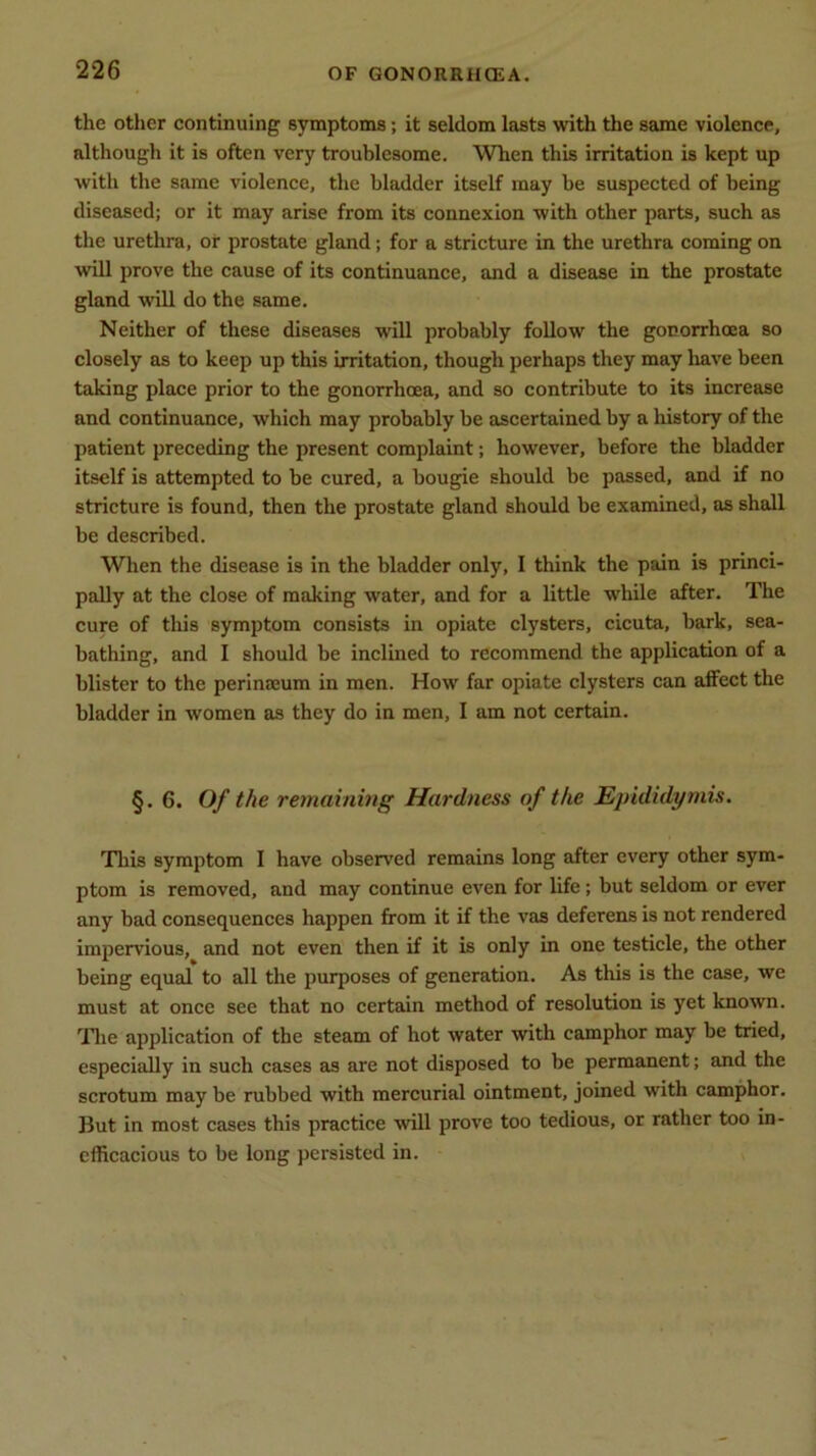 the other continuing symptoms; it seldom lasts with the same violence, although it is often very troublesome. When this irritation is kept up with the same violence, the bladder itself may he suspected of being diseased; or it may arise from its connexion with other parts, such as the urethra, or prostate gland; for a stricture in the urethra coming on will prove the cause of its continuance, and a disease in the prostate gland will do the same. Neither of these diseases will probably follow the gonorrhoea so closely as to keep up this irritation, though perhaps they may have been taking place prior to the gonorrhoea, and so contribute to its increase and continuance, which may probably be ascertained by a history of the patient preceding the present complaint; however, before the bladder itself is attempted to be cured, a bougie should be passed, and if no stricture is found, then the prostate gland should be examined, as shall be described. When the disease is in the bladder only, I think the pain is princi- pally at the close of making water, and for a little while after. The cure of this symptom consists in opiate clysters, cicuta, bark, sea- bathing, and I should be inclined to recommend the application of a blister to the perinreum in men. How far opiate clysters can affect the bladder in women as they do in men, I am not certain. §. 6. Of the remaining Hardness of the Epididymis. This symptom I have observed remains long after every other sym- ptom is removed, and may continue even for life; but seldom or ever any bad consequences happen from it if the vas deferens is not rendered impervious, and not even then if it is only in one testicle, the other being equal to all the purposes of generation. As this is the case, we must at once see that no certain method of resolution is yet known. The application of the steam of hot water with camphor may be tried, especially in such cases as are not disposed to be permanent; and the scrotum may be rubbed with mercurial ointment, joined with camphor. But in most cases this practice will prove too tedious, or rather too in- efficacious to be long persisted in.