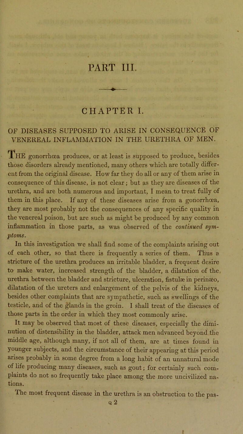 PART III. CHAPTER I. OF DISEASES SUPPOSED TO ARISE IN CONSEQUENCE OF VENEREAL INFLAMMATION IN THE URETHRA OF MEN. The gonorrhoea produces, or at least is supposed to produce, besides those disorders already mentioned, many others which are totally differ- ent from the original disease. How far they do all or any of them arise in consequence of this disease, is not clear; but as they are diseases of the urethra, and are both numerous and important, I mean to treat fully of them in this place. If any of these diseases arise from a gonorrhoea, they are most probably not the consequences of any specific quality in the venereal poison, but are such as might be produced by any common inflammation in those parts, as was observed of the continued sym- ptoms. In this investigation we shall find some of the complaints arising out of each other, so that there is frequently a series of them. Thus a stricture of the urethra produces an irritable bladder, a frequent desire to make water, increased strength of the bladder, a dilatation of the. urethra between the bladder and stricture, ulceration, fistulae in perinaSo, dilatation of the ureters and enlargement of the pelvis of the kidneys, besides other complaints that are sympathetic, such as swellings of the testicle, and of the glands in the groin. I shall treat of the diseases of those parts in the order in which they most commonly arise. It may be observed that most of these diseases, especially the dimi- nution of distensibility in the bladder, attack men advanced beyond the middle age, although many, if not all of them, are at times found in younger subjects, and the circumstance of their appearing at this period arises probably in some degree from a long habit of an unnatural mode of life producing many diseases, such as gout; for certainly such com- plaints do not so frequently take place among the more uncivilized na- tions. The most frequent disease in the urethra is an obstruction to the pas- Q 2 l