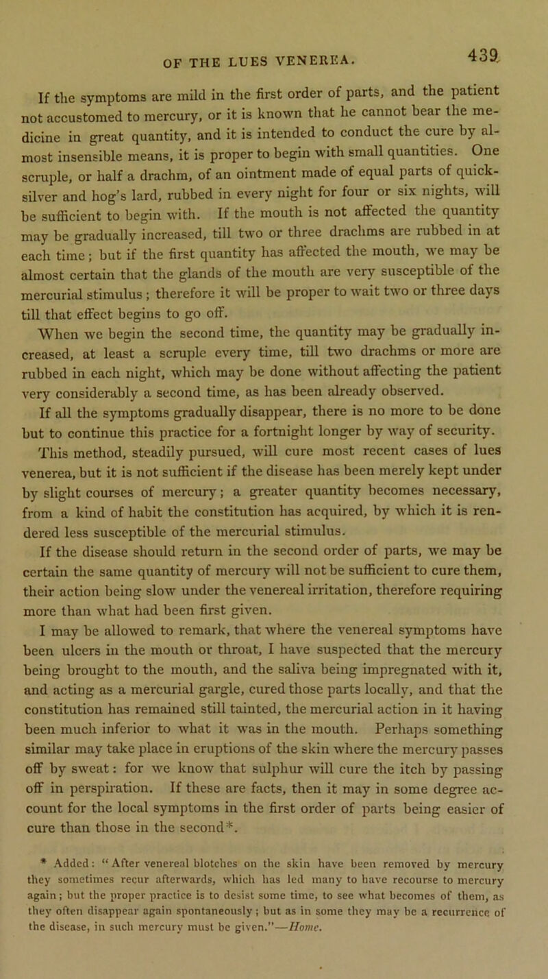 If the symptoms are mild in the first order of parts, and the patient not accustomed to mercury, or it is known that he cannot bear the me- dicine in great quantity, and it is intended to conduct the cure by al- most insensible means, it is proper to begin with small quantities. One scruple, or half a drachm, of an ointment made of equal parts of quick- silver and hog’s lard, rubbed in every night for four or six nights, will be sufficient to begin with. If the mouth is not affected the quantity may be gradually increased, till two or three drachms are rubbed in at each time; but if the first quantity has affected the mouth, we may be almost certain that the glands of the mouth are very susceptible of the mercurial stimulus; therefore it will be proper to wait two or three days till that effect begins to go off. When we begin the second time, the quantity may be gradually in- creased, at least a scruple every time, till two drachms or more are rubbed in each night, which may be done without affecting the patient very considerably a second time, as has been already observed. If all the symptoms gradually disappear, there is no more to be done but to continue this practice for a fortnight longer by way of security. This method, steadily pursued, will cure most recent cases of lues venerea, but it is not sufficient if the disease has been merely kept under by slight courses of mercury; a greater quantity becomes necessary, from a kind of habit the constitution has acquired, by which it is ren- dered less susceptible of the mercurial stimulus. If the disease should return in the second order of parts, we may be certain the same quantity of mercury will not be sufficient to cure them, their action being slow under the venereal irritation, therefore requiring more than what had been first given. I may be allowed to remark, that where the venereal symptoms have been ulcers in the mouth or throat, I have suspected that the mercury being brought to the mouth, and the saliva being impregnated with it, and acting as a mercurial gargle, cured those parts locally, and that the constitution has remained still tainted, the mercurial action in it having been much inferior to what it was in the mouth. Perhaps something similar may take place in eruptions of the skin where the mercury passes off by sweat: for wre know that sulphur will cure the itch by passing off in perspiration. If these are facts, then it may in some degree ac- count for the local symptoms in the first order of parts being easier of cure than those in the second*. * Added: “ After venereal blotches on the skin have been removed by mercury they sometimes recur afterwards, which has led many to have recourse to mercury again; but the proper practice is to desist some time, to see what becomes of them, as they often disappear again spontaneously; but as in some they may be a recurrence of the disease, in such mercury must be given.”—Home.