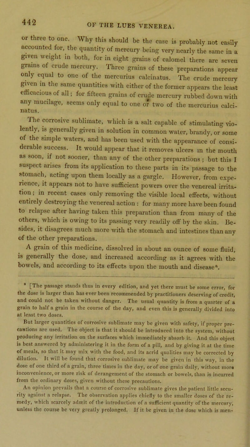 OF THE LUES VENEREA. or three to one. Why this should be the case is probably not easily accounted for, the quantity of mercury being very nearly the same in a given weight in both, for in eight grains of calomel there are seven grains of crude mercury. Three grains of these preparations appear only equal to one of the mercurius calcinatus. The crude mercury given in the same quantities with either of the former appears the least efficacious of all; for fifteen grains of crude mercury rubbed down with any mucilage, seems only equal to one or two of the mercurius calci- natus. I he corrosive sublimate, which is a salt capable of stimulating vio- lently, is generally given in solution in common water, brandy, or some of the simple waters, and has been used with the appearance of consi- derable success. It would appear that it removes ulcers in the mouth as soon, if not sooner, than any of the other preparations ; but this I suspect arises from its application to these parts in its passage to the stomach, acting upon them locally as a gargle. However, from expe- rience, it appears not to have sufficient powers over the venereal irrita- tion ; in recent cases only removing the visible local effects, without entirely destroying the venereal action : for many more have been found to relapse after having taken this preparation than from many of the others, which is owing to its passing very readily off by the skin. Be- sides, it disagrees much more with the stomach and intestines than any of the other preparations. A grain of this medicine, dissolved in about an ounce of some fluid, is generally the dose, and increased according as it agrees with the bowels, and according to its effects upon the mouth and disease11. * [The passage stands thus in every edition, and yet there must be some error, for the dose is larger than has ever been recommended by practitioners deserving of credit, and could not be taken without danger. The usual quantity is from a quarter of a grain to half a grain in the course of the day, and even this is generally divided into at least two doses. But larger quantities of corrosive sublimate may be given with safety, if proper pre- cautions arc used, file object is that it should be introduced into the system, without producing any irritation on the surfaces which immediately absorb it. And this object is best answered by administering it in the form of a pill, and by giving it at the time of meals, so that it may mix with the food, and its acrid qualities may be corrected by dilution. It will be found that corrosive sublimate may be given in this way, in the dose of one third of a grain, three times in the day, or of one grain daily, without mors inconvenience, or more risk of derangement of the stomach or bowels, than is incurred from the ordinary doses, given without these precautions. An opinion prevails that a course of corrosive sublimate gives the patient little secu- rity against a relapse. The observation applies chiefly to the smaller doses of the re- medy, which scarcely admit of the introduction of a sufficient quantity of the mercury, unless the course be very greatly prolonged. If it be given in the dose which is men-