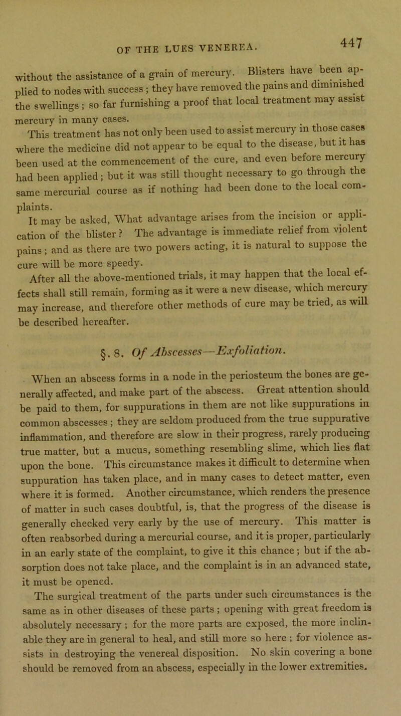 without the assistance of a grain of mercury. Blisters have been ap- plied to nodes with success; they have removed the pains and diminished the swellings ; so far furnishing a proof that local treatment may assist mercury in many cases. This treatment has not only been used to assist mercury in those cases where the medicine did not appear to be equal to the disease, but it has been used at the commencement of the cure, and even before mercury had been applied; but it was still thought necessary to go through the same mercurial course as if nothing had been done to the local com- plaints. It may be asked, What advantage arises from the incision or appli- cation of the blister ? The advantage is immediate relief from violent pains; and as there are two powers acting, it is natural to suppose the cure will be more speedy. After all the above-mentioned trials, it may happen that the local e - fects shall still remain, forming as it were a new disease, which mercury may increase, and therefore other methods of cure may be tried, as will be described hereafter. §.8. Of Abscesses—Exfoliation. When an abscess forms in a node in the periosteum the bones are ge- nerally affected, and make part of the abscess. Great attention should be paid to them, for suppurations in them are not like suppurations in common abscesses; they are seldom produced from the true suppurative inflammation, and therefore are slow in their progress, rarely producing true matter, but a mucus, something resembling slime, which lies flat upon the bone. This circumstance makes it difficult to determine when suppuration has taken place, and in many cases to detect matter, even where it is formed. Another circumstance, which renders the presence of matter in such cases doubtful, is, that the progress of the disease is generally checked very early by the use of mercury. This matter is often reabsorbed during a mercurial course, and it is proper, particularly in an early state of the complaint, to give it this chance; but if the ab- sorption does not take place, and the complaint is in an advanced state, it must be opened. The surgical treatment of the parts under such circumstances is the same as in other diseases of these parts ; opening with great freedom is absolutely necessary; for the more parts are exposed, the more inclin- able they are in general to heal, and still more so here ; for violence as- sists in destroying the venereal disposition. No skin covering a bone should be removed from an abscess, especially in the lower extremities.